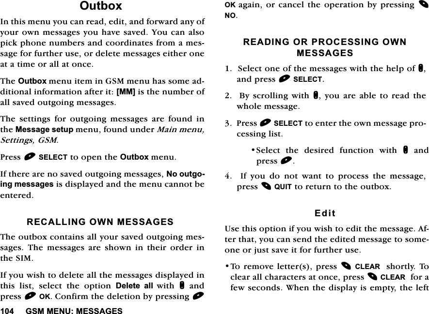 *600(180(66$*(62XWER[,QWKLVPHQX\RXFDQUHDGHGLWDQGIRUZDUGDQ\RI\RXURZQPHVVDJHV\RXKDYHVDYHG<RXFDQDOVRSLFNSKRQHQXPEHUVDQGFRRUGLQDWHVIURPDPHVVDJHIRUIXUWKHUXVHRUGHOHWHPHVVDJHVHLWKHURQHDWDWLPHRUDOODWRQFH7KH2XWER[PHQXLWHPLQ*60PHQXKDVVRPHDGGLWLRQDOLQIRUPDWLRQDIWHULW>00@LVWKHQXPEHURIDOOVDYHGRXWJRLQJPHVVDJHV7KH VHWWLQJV IRU RXWJRLQJ PHVVDJHV DUH IRXQG LQWKH0HVVDJHVHWXSPHQXIRXQGXQGHU0DLQPHQX6HWWLQJV*603UHVV6(/(&amp;7WRRSHQWKH2XWER[PHQX,IWKHUHDUHQRVDYHGRXWJRLQJPHVVDJHV1RRXWJRLQJPHVVDJHVLVGLVSOD\HGDQGWKHPHQXFDQQRWEHHQWHUHG5(&amp;$//,1*2:10(66$*(67KHRXWER[FRQWDLQVDOO\RXUVDYHGRXWJRLQJPHVVDJHV 7KH PHVVDJHV DUH VKRZQ LQ WKHLU RUGHU LQWKH6,0,I\RXZLVKWRGHOHWHDOOWKHPHVVDJHVGLVSOD\HGLQWKLV OLVW VHOHFW WKH RSWLRQ 'HOHWH DOOZLWK QDQGSUHVV2.&amp;RQILUPWKHGHOHWLRQE\SUHVVLQJ2.DJDLQRUFDQFHOWKHRSHUDWLRQE\SUHVVLQJ125($',1*25352&amp;(66,1*2:10(66$*(66HOHFWRQHRIWKHPHVVDJHVZLWKWKHKHOSRIQDQGSUHVV6(/(&amp;7%\ VFUROOLQJZLWKQ \RXDUH DEOHWRUHDG WKHZKROHPHVVDJH3UHVV6(/(&amp;7WRHQWHUWKHRZQPHVVDJHSURFHVVLQJOLVW6HOHFW WKH GHVLUHG IXQFWLRQ ZLWK QDQGSUHVV  ,I \RX GR QRW ZDQW WR SURFHVV WKH PHVVDJHSUHVV48,7WRUHWXUQWRWKHRXWER[(GLW8VHWKLVRSWLRQLI\RXZLVKWRHGLWWKHPHVVDJH$IWHUWKDW\RXFDQVHQGWKHHGLWHGPHVVDJHWRVRPHRQHRUMXVWVDYHLWIRUIXUWKHUXVH7RUHPRYHOHWWHUVSUHVV&amp;/($5 VKRUWO\7RFOHDUDOOFKDUDFWHUVDWRQFHSUHVV&amp;/($5IRUDIHZVHFRQGV:KHQWKHGLVSOD\LVHPSW\WKHOHIW