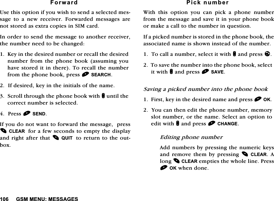 *600(180(66$*(6)RUZDUG8VHWKLVRSWLRQLI\RXZLVKWRVHQGDVHOHFWHGPHVVDJH WR D QHZ UHFHLYHU )RUZDUGHG PHVVDJHV DUHQRWVWRUHGDVH[WUDFRSLHVLQ6,0FDUG,QRUGHUWRVHQGWKHPHVVDJHWRDQRWKHUUHFHLYHUWKHQXPEHUQHHGWREHFKDQJHG.H\LQWKHGHVLUHGQXPEHURUUHFDOOWKHGHVLUHGQXPEHU IURP WKH SKRQH ERRN DVVXPLQJ \RXKDYHVWRUHGLWLQWKHUH7RUHFDOOWKHQXPEHUIURPWKHSKRQHERRNSUHVV6($5&amp;+,IGHVLUHGNH\LQWKHLQLWLDOVRIWKHQDPH6FUROOWKURXJKWKHSKRQHERRNZLWKQXQWLOWKHFRUUHFWQXPEHULVVHOHFWHG3UHVV6(1',I\RXGRQRWZDQWWRIRUZDUGWKHPHVVDJHSUHVV&amp;/($5IRUDIHZVHFRQGVWRHPSW\WKHGLVSOD\DQGULJKWDIWHUWKDW48,7WRUHWXUQWRWKHRXWER[3LFNQXPEHU:LWKWKLVRSWLRQ\RXFDQSLFNDSKRQHQXPEHUIURPWKHPHVVDJHDQGVDYHLWLQ\RXUSKRQHERRNRUPDNHDFDOOWRWKHQXPEHULQTXHVWLRQ,IDSLFNHGQXPEHULVVWRUHGLQWKHSKRQHERRNWKHDVVRFLDWHGQDPHLVVKRZQLQVWHDGRIWKHQXPEHU7RFDOODQXPEHUVHOHFWLWZLWKQDQGSUHVVO7RVDYHWKHQXPEHULQWRWKHSKRQHERRNVHOHFWLWZLWKQDQGSUHVV6$9(6DYLQJDSLFNHGQXPEHULQWRWKHSKRQHERRN)LUVWNH\LQWKHGHVLUHGQDPHDQGSUHVV2.<RXFDQWKHQHGLWWKHSKRQHQXPEHUPHPRU\VORWQXPEHURUWKHQDPH6HOHFWDQRSWLRQWRHGLWZLWKQDQGSUHVV&amp;+$1*((GLWLQJSKRQHQXPEHU$GGQXPEHUVE\SUHVVLQJWKHQXPHULFNH\VDQGUHPRYHWKHPE\SUHVVLQJ&amp;/($5 $ORQJ&amp;/($5HPSWLHVWKHZKROHOLQH3UHVV2.ZKHQGRQH
