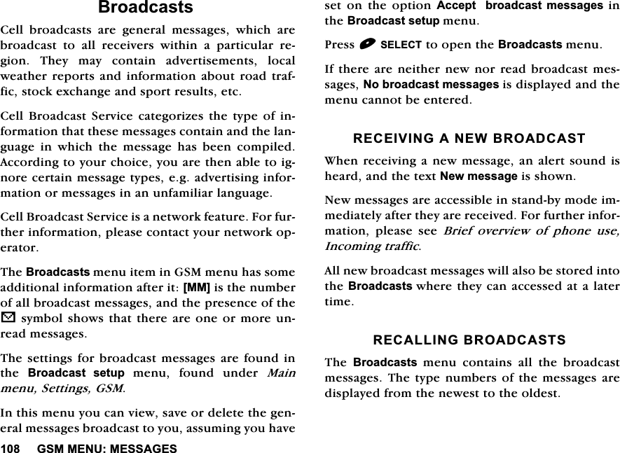 *600(180(66$*(6%URDGFDVWV&amp;HOO EURDGFDVWV DUH JHQHUDO PHVVDJHV ZKLFK DUHEURDGFDVW WR DOO UHFHLYHUV ZLWKLQ D SDUWLFXODU UHJLRQ7KH\PD\FRQWDLQDGYHUWLVHPHQWVORFDOZHDWKHUUHSRUWVDQG LQIRUPDWLRQDERXW URDGWUDIILFVWRFNH[FKDQJHDQGVSRUWUHVXOWVHWF&amp;HOO%URDGFDVW6HUYLFHFDWHJRUL]HVWKHW\SHRILQIRUPDWLRQWKDWWKHVHPHVVDJHVFRQWDLQDQGWKHODQJXDJH LQ ZKLFK WKH PHVVDJH KDV EHHQ FRPSLOHG$FFRUGLQJWR\RXUFKRLFH\RXDUHWKHQDEOHWRLJQRUHFHUWDLQPHVVDJHW\SHVHJDGYHUWLVLQJLQIRUPDWLRQRUPHVVDJHVLQDQXQIDPLOLDUODQJXDJH&amp;HOO%URDGFDVW6HUYLFHLVDQHWZRUNIHDWXUH)RUIXUWKHULQIRUPDWLRQSOHDVHFRQWDFW\RXUQHWZRUNRSHUDWRU7KH%URDGFDVWVPHQXLWHPLQ*60PHQXKDVVRPHDGGLWLRQDOLQIRUPDWLRQDIWHULW>00@LVWKHQXPEHURIDOOEURDGFDVWPHVVDJHVDQGWKHSUHVHQFHRIWKHVV\PEROVKRZVWKDWWKHUHDUHRQHRUPRUHXQUHDGPHVVDJHV7KHVHWWLQJV IRUEURDGFDVWPHVVDJHV DUHIRXQGLQWKH %URDGFDVW VHWXS PHQX IRXQG XQGHU 0DLQPHQX6HWWLQJV*60,QWKLVPHQX\RXFDQYLHZVDYHRUGHOHWHWKHJHQHUDOPHVVDJHVEURDGFDVWWR\RXDVVXPLQJ\RXKDYHVHWRQWKHRSWLRQ$FFHSW  EURDGFDVW PHVVDJHVLQWKH%URDGFDVWVHWXSPHQX3UHVV6(/(&amp;7WRRSHQWKH%URDGFDVWVPHQX,IWKHUHDUHQHLWKHUQHZQRUUHDGEURDGFDVWPHVVDJHV1REURDGFDVWPHVVDJHVLVGLVSOD\HGDQGWKHPHQXFDQQRWEHHQWHUHG5(&amp;(,9,1*$1(:%52$'&amp;$67:KHQUHFHLYLQJDQHZPHVVDJHDQDOHUWVRXQGLVKHDUGDQGWKHWH[W1HZPHVVDJHLVVKRZQ1HZPHVVDJHVDUHDFFHVVLEOHLQVWDQGE\PRGHLPPHGLDWHO\DIWHUWKH\DUHUHFHLYHG)RUIXUWKHULQIRUPDWLRQ SOHDVH VHH %ULHI RYHUYLHZ RI SKRQH XVH,QFRPLQJWUDIILF$OOQHZEURDGFDVWPHVVDJHVZLOODOVREHVWRUHGLQWRWKH%URDGFDVWVZKHUHWKH\FDQDFFHVVHGDWDODWHUWLPH5(&amp;$//,1*%52$'&amp;$6767KH %URDGFDVWVPHQXFRQWDLQVDOOWKHEURDGFDVWPHVVDJHV7KHW\SH QXPEHUVRIWKH PHVVDJHVDUHGLVSOD\HGIURPWKHQHZHVWWRWKHROGHVW