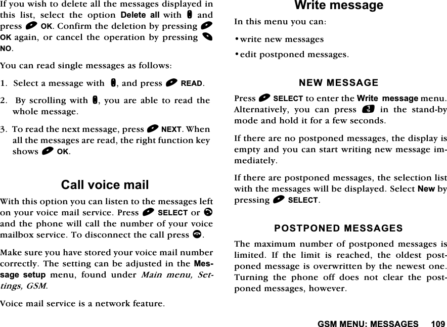 *600(180(66$*(6,I\RXZLVKWRGHOHWHDOOWKHPHVVDJHVGLVSOD\HGLQWKLV OLVW VHOHFW WKH RSWLRQ 'HOHWH DOOZLWK QDQGSUHVV2.&amp;RQILUPWKHGHOHWLRQE\SUHVVLQJ2. DJDLQ RU FDQFHO WKH RSHUDWLRQ E\ SUHVVLQJ 12<RXFDQUHDGVLQJOHPHVVDJHVDVIROORZV6HOHFWDPHVVDJHZLWKQDQGSUHVV5($'%\VFUROOLQJZLWKQ \RXDUH DEOHWR UHDGWKHZKROHPHVVDJH7RUHDGWKHQH[WPHVVDJHSUHVV1(;7:KHQDOOWKHPHVVDJHVDUHUHDGWKHULJKWIXQFWLRQNH\VKRZV2.&amp;DOOYRLFHPDLO:LWKWKLVRSWLRQ\RXFDQOLVWHQWRWKHPHVVDJHVOHIWRQ\RXUYRLFHPDLOVHUYLFH3UHVV6(/(&amp;7RUODQGWKHSKRQHZLOOFDOOWKHQXPEHURI\RXUYRLFHPDLOER[VHUYLFH7RGLVFRQQHFWWKHFDOOSUHVVF0DNHVXUH\RXKDYHVWRUHG\RXUYRLFHPDLOQXPEHUFRUUHFWO\7KHVHWWLQJFDQEHDGMXVWHGLQWKH0HVVDJH VHWXS PHQX IRXQG XQGHU 0DLQ PHQX 6HWWLQJV*609RLFHPDLOVHUYLFHLVDQHWZRUNIHDWXUH:ULWHPHVVDJH,QWKLVPHQX\RXFDQZULWHQHZPHVVDJHVHGLWSRVWSRQHGPHVVDJHV1(:0(66$*(3UHVV6(/(&amp;7WRHQWHUWKH:ULWHPHVVDJHPHQX$OWHUQDWLYHO\ \RX FDQ SUHVV LQWKHVWDQGE\PRGHDQGKROGLWIRUDIHZVHFRQGV,IWKHUHDUHQRSRVWSRQHGPHVVDJHVWKHGLVSOD\LVHPSW\DQG\RXFDQVWDUWZULWLQJQHZPHVVDJHLPPHGLDWHO\,IWKHUHDUHSRVWSRQHGPHVVDJHVWKHVHOHFWLRQOLVWZLWKWKHPHVVDJHVZLOOEHGLVSOD\HG6HOHFW1HZE\SUHVVLQJ6(/(&amp;73267321('0(66$*(67KHPD[LPXPQXPEHURISRVWSRQHGPHVVDJHV LVOLPLWHG ,I WKH OLPLW LV UHDFKHG WKH ROGHVW SRVWSRQHGPHVVDJHLVRYHUZULWWHQE\WKHQHZHVWRQH7XUQLQJWKHSKRQHRIIGRHVQRWFOHDUWKHSRVWSRQHGPHVVDJHVKRZHYHU