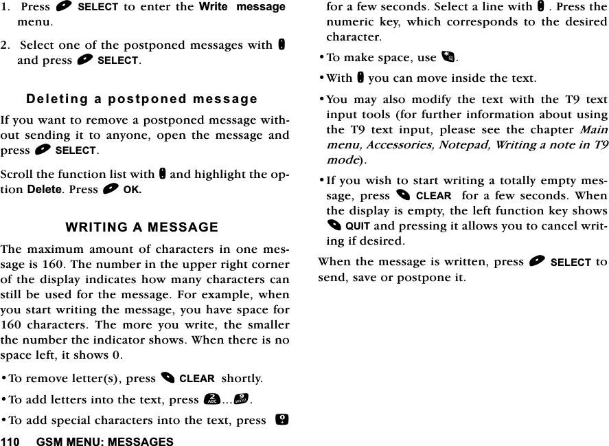 *600(180(66$*(63UHVV6(/(&amp;7 WRHQWHUWKH:ULWHPHVVDJHPHQX6HOHFWRQHRIWKHSRVWSRQHGPHVVDJHVZLWKQDQGSUHVV6(/(&amp;7'HOHWLQJDSRVWSRQHGPHVVDJH,I\RXZDQWWRUHPRYHDSRVWSRQHGPHVVDJHZLWKRXW VHQGLQJ LW WR DQ\RQH RSHQ WKH PHVVDJH DQGSUHVV6(/(&amp;76FUROOWKHIXQFWLRQOLVWZLWKQDQGKLJKOLJKWWKHRSWLRQ'HOHWH3UHVV2.:5,7,1*$0(66$*(7KH PD[LPXP DPRXQW RI FKDUDFWHUV LQ RQH PHVVDJHLV7KHQXPEHULQWKHXSSHUULJKWFRUQHURIWKHGLVSOD\ LQGLFDWHVKRZ PDQ\FKDUDFWHUVFDQVWLOOEHXVHGIRUWKHPHVVDJH)RUH[DPSOHZKHQ\RXVWDUWZULWLQJWKHPHVVDJH\RXKDYHVSDFHIRU FKDUDFWHUV 7KH PRUH \RX ZULWH WKH VPDOOHUWKHQXPEHUWKHLQGLFDWRUVKRZV:KHQWKHUHLVQRVSDFHOHIWLWVKRZV7RUHPRYHOHWWHUVSUHVV&amp;/($5VKRUWO\7RDGGOHWWHUVLQWRWKHWH[WSUHVV7RDGGVSHFLDOFKDUDFWHUVLQWRWKHWH[WSUHVVIRUDIHZVHFRQGV6HOHFWDOLQHZLWKQ3UHVVWKHQXPHULFNH\ZKLFKFRUUHVSRQGVWRWKHGHVLUHGFKDUDFWHU7RPDNHVSDFHXVH:LWKQ\RXFDQPRYHLQVLGHWKHWH[W<RXPD\DOVRPRGLI\WKHWH[WZLWKWKH7WH[WLQSXWWRROVIRUIXUWKHULQIRUPDWLRQDERXWXVLQJWKH 7 WH[W LQSXW SOHDVH VHH WKH FKDSWHU 0DLQPHQX$FFHVVRULHV1RWHSDG:ULWLQJDQRWHLQ7PRGH,I\RXZLVKWRVWDUWZULWLQJDWRWDOO\HPSW\ PHVVDJHSUHVV &amp;/($5 IRU D IHZVHFRQGV :KHQWKHGLVSOD\LVHPSW\WKHOHIWIXQFWLRQNH\VKRZV48,7DQGSUHVVLQJLWDOORZV\RXWRFDQFHOZULWLQJLIGHVLUHG:KHQWKHPHVVDJHLVZULWWHQSUHVV6(/(&amp;7WRVHQGVDYHRUSRVWSRQHLW