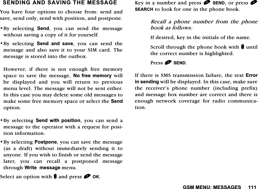 *600(180(66$*(66(1',1*$1'6$9,1*7+(0(66$*(<RXKDYHIRXU RSWLRQV WR FKRRVH IURP VHQG DQGVDYHVHQGRQO\VHQGZLWKSRVLWLRQDQGSRVWSRQH%\ VHOHFWLQJ 6HQG \RX FDQ VHQG WKH PHVVDJHZLWKRXWVDYLQJDFRS\RILWIRU\RXUVHOI%\ VHOHFWLQJ 6HQG DQG VDYH \RX FDQ VHQG WKHPHVVDJH DQG DOVR VDYHLWWR\RXU6,0FDUG7KHPHVVDJHLVVWRUHGLQWRWKHRXWER[+RZHYHU LI WKHUH LV QRW HQRXJK IUHH PHPRU\VSDFH WR VDYH WKH PHVVDJH 1R IUHH PHPRU\ZLOOEH GLVSOD\HG DQG \RX ZLOO UHWXUQ WR SUHYLRXVPHQXOHYHO7KHPHVVDJHZLOOQRWEHVHQWHLWKHU,QWKLVFDVH\RXPD\GHOHWHVRPHROGPHVVDJHVWRPDNHVRPHIUHHPHPRU\VSDFHRUVHOHFWWKH6HQGRSWLRQ%\ VHOHFWLQJ 6HQG ZLWK SRVLWLRQ \RX FDQ VHQG DPHVVDJHWRWKHRSHUDWRUZLWKDUHTXHVWIRUSRVLWLRQLQIRUPDWLRQ%\VHOHFWLQJ3RVWSRQH\RXFDQVDYHWKHPHVVDJHDV D GUDIW ZLWKRXW LPPHGLDWHO\ VHQGLQJ LW WRDQ\RQH,I\RXZLVKWRILQLVKRUVHQGWKHPHVVDJHODWHU\RXFDQUHFDOODSRVWSRQHGPHVVDJHWKURXJK:ULWHPHVVDJHPHQX6HOHFWDQRSWLRQZLWKQDQGSUHVV2..H\LQDQXPEHUDQGSUHVV6(1'RUSUHVV6($5&amp;+WRORRNIRURQHLQWKHSKRQHERRN5HFDOODSKRQHQXPEHUIURPWKHSKRQHERRNDVIROORZV,IGHVLUHGNH\LQWKHLQLWLDOVRIWKHQDPH6FUROOWKURXJKWKHSKRQHERRNZLWKQXQWLOWKHFRUUHFWQXPEHULVKLJKOLJKWHG3UHVV6(1',IWKHUHLV606WUDQVPLVVLRQIDLOXUHWKHWH[W(UURULQVHQGLQJZLOOEHGLVSOD\HG,QWKLVFDVHPDNHVXUHWKH UHFHLYHU&middot;V SKRQH QXPEHU LQFOXGLQJ SUHIL[DQGPHVVDJHER[QXPEHUDUHFRUUHFWDQGWKHUHLVHQRXJK QHWZRUN FRYHUDJH IRU UDGLR FRPPXQLFDWLRQ
