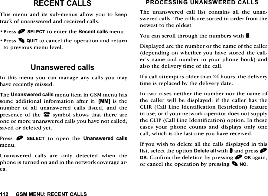 *600(185(&amp;(17&amp;$//65(&amp;(17&amp;$//67KLV PHQX DQG LWV VXEPHQXV DOORZ \RX WR NHHSWUDFNRIXQDQVZHUHGDQGUHFHLYHGFDOOV3UHVV6(/(&amp;7WRHQWHUWKH5HFHQWFDOOVPHQX3UHVV48,7WRFDQFHOWKHRSHUDWLRQDQGUHWXUQWRSUHYLRXVPHQXOHYHO8QDQVZHUHGFDOOV,QWKLVPHQX\RXFDQPDQDJHDQ\FDOOV\RXPD\KDYHUHFHQWO\PLVVHG7KH8QDQVZHUHGFDOOVPHQXLWHPLQ*60PHQXKDVVRPH DGGLWLRQDO LQIRUPDWLRQ DIWHU LW >00@LVWKHQXPEHU RI DOO XQDQVZHUHG FDOOV OLVWHG DQG WKHSUHVHQFH RI WKH -V\PEROVKRZVWKDWWKHUHDUHRQHRUPRUHXQDQVZHUHGFDOOV\RXKDYHQRWFDOOHGVDYHGRUGHOHWHG\HW3UHVV6(/(&amp;7WRRSHQWKH8QDQVZHUHG FDOOVPHQX8QDQVZHUHGFDOOVDUHRQO\GHWHFWHGZKHQWKHSKRQHLVWXUQHGRQDQGLQWKHQHWZRUNFRYHUDJHDUHD352&amp;(66,1*81$16:(5('&amp;$//67KH XQDQVZHUHG FDOO OLVW FRQWDLQV DOO WKH XQDQVZHUHGFDOOV7KHFDOOVDUHVRUWHGLQRUGHUIURPWKHQHZHVWWRWKHROGHVW<RXFDQVFUROOWKURXJKWKHQXPEHUVZLWKQ'LVSOD\HGDUHWKHQXPEHURUWKHQDPHRIWKHFDOOHUGHSHQGLQJRQZKHWKHU\RX KDYHVWRUHGWKH FDOOHU&middot;VQDPHDQGQXPEHULQ\RXUSKRQHERRNDQGDOVRWKHGHOLYHU\WLPHRIWKHFDOO,IDFDOODWWHPSWLVROGHUWKDQKRXUVWKHGHOLYHU\WLPHLVUHSODFHGE\WKHGHOLYHU\GDWH,QWZRFDVHVQHLWKHUWKHQXPEHUQRUWKHQDPHRIWKH FDOOHU ZLOO EH GLVSOD\HG LI WKH FDOOHU KDV WKH&amp;/,5&amp;DOO/LQH,GHQWLILFDWLRQ 5HVWULFWLRQIHDWXUHLQXVHRULI\RXUQHWZRUNRSHUDWRUGRHVQRWVXSSO\WKH&amp;/,3&amp;DOO/LQH,GHQWLILFDWLRQRSWLRQ,QWKHVHFDVHV \RXU SKRQH FRXQWV DQG GLVSOD\V RQO\ RQHFDOOZKLFKLVWKHODVWRQH\RXKDYHUHFHLYHG,I\RXZLVKWRGHOHWHDOOWKHFDOOVGLVSOD\HGLQWKLVOLVWVHOHFWWKHRSWLRQ'HOHWHDOOZLWKQDQGSUHVV2.&amp;RQILUPWKHGHOHWLRQE\SUHVVLQJ2.DJDLQRUFDQFHOWKHRSHUDWLRQE\SUHVVLQJ12