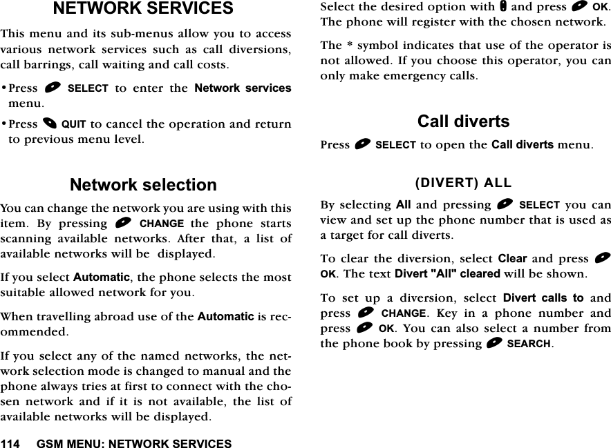 *600(181(7:25.6(59,&amp;(61(7:25.6(59,&amp;(67KLVPHQXDQGLWVVXEPHQXVDOORZ\RXWRDFFHVVYDULRXV QHWZRUN VHUYLFHV VXFK DV FDOO GLYHUVLRQVFDOOEDUULQJVFDOOZDLWLQJDQGFDOOFRVWV3UHVV 6(/(&amp;7 WR HQWHU WKH 1HWZRUN VHUYLFHVPHQX3UHVV48,7WRFDQFHOWKHRSHUDWLRQDQGUHWXUQWRSUHYLRXVPHQXOHYHO1HWZRUNVHOHFWLRQ<RXFDQFKDQJHWKHQHWZRUN\RXDUHXVLQJZLWKWKLVLWHP %\ SUHVVLQJ &amp;+$1*( WKH SKRQH VWDUWVVFDQQLQJDYDLODEOHQHWZRUNV$IWHUWKDWDOLVWRIDYDLODEOHQHWZRUNVZLOOEHGLVSOD\HG,I\RXVHOHFW$XWRPDWLFWKHSKRQHVHOHFWVWKHPRVWVXLWDEOHDOORZHGQHWZRUNIRU\RX:KHQWUDYHOOLQJDEURDGXVHRIWKH$XWRPDWLFLVUHFRPPHQGHG,I\RXVHOHFWDQ\RIWKHQDPHGQHWZRUNVWKHQHWZRUNVHOHFWLRQPRGHLVFKDQJHGWRPDQXDODQGWKHSKRQHDOZD\VWULHVDWILUVWWRFRQQHFWZLWKWKHFKRVHQ QHWZRUN DQG LI LW LV QRW DYDLODEOH WKH OLVW RIDYDLODEOHQHWZRUNVZLOOEHGLVSOD\HG6HOHFWWKHGHVLUHGRSWLRQZLWKQDQGSUHVV2.7KHSKRQHZLOOUHJLVWHUZLWKWKHFKRVHQQHWZRUN7KHV\PEROLQGLFDWHVWKDWXVHRIWKHRSHUDWRULVQRWDOORZHG,I\RXFKRRVHWKLVRSHUDWRU\RXFDQRQO\PDNHHPHUJHQF\FDOOV&amp;DOOGLYHUWV3UHVV6(/(&amp;7WRRSHQWKH&amp;DOOGLYHUWVPHQX',9(57$//%\VHOHFWLQJ $OODQGSUHVVLQJ6(/(&amp;7\RXFDQYLHZDQGVHWXSWKHSKRQHQXPEHUWKDWLVXVHGDVDWDUJHWIRUFDOOGLYHUWV7RFOHDUWKHGLYHUVLRQVHOHFW&amp;OHDUDQGSUHVV2.7KHWH[W'LYHUW$OOFOHDUHGZLOOEHVKRZQ7RVHWXSDGLYHUVLRQVHOHFW'LYHUW FDOOV WRDQGSUHVV &amp;+$1*( .H\ LQ D SKRQH QXPEHU DQGSUHVV2. <RXFDQ DOVR VHOHFWD QXPEHUIURPWKHSKRQHERRNE\SUHVVLQJ6($5&amp;+