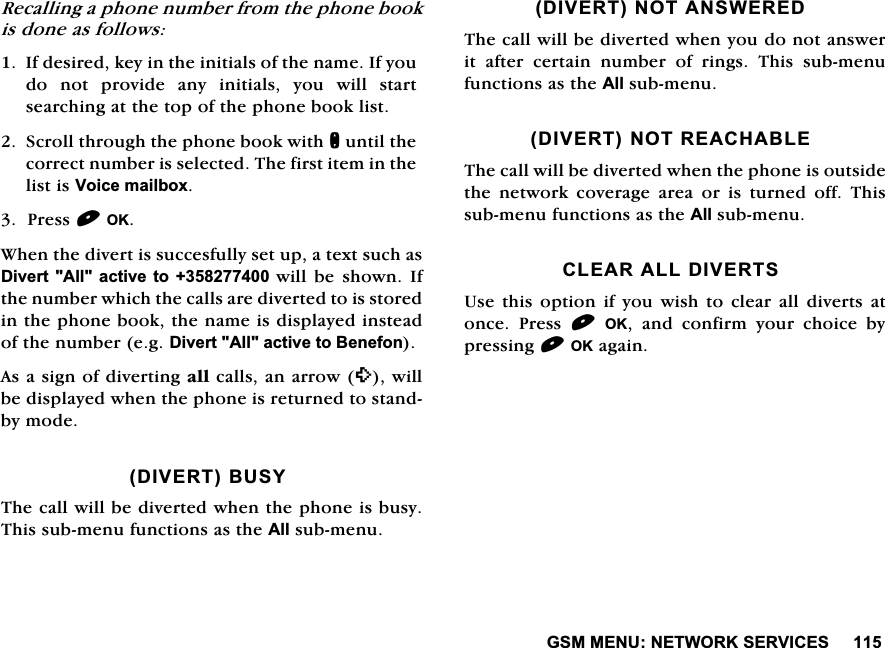 *600(181(7:25.6(59,&amp;(65HFDOOLQJDSKRQHQXPEHUIURPWKHSKRQHERRNLVGRQHDVIROORZV,IGHVLUHGNH\LQWKHLQLWLDOVRIWKHQDPH,I\RXGRQRWSURYLGHDQ\LQLWLDOV\RXZLOOVWDUWVHDUFKLQJDWWKHWRSRIWKHSKRQHERRNOLVW6FUROOWKURXJKWKHSKRQHERRNZLWKQXQWLOWKHFRUUHFWQXPEHULVVHOHFWHG7KHILUVWLWHPLQWKHOLVWLV9RLFHPDLOER[3UHVV2.:KHQWKHGLYHUWLVVXFFHVIXOO\VHWXSDWH[WVXFKDV'LYHUW$OODFWLYHWRZLOO EH VKRZQ ,IWKHQXPEHUZKLFKWKHFDOOVDUHGLYHUWHGWRLVVWRUHGLQWKHSKRQHERRNWKHQDPHLVGLVSOD\HGLQVWHDGRIWKHQXPEHUHJ'LYHUW$OODFWLYHWR%HQHIRQ$VDVLJQRIGLYHUWLQJDOOFDOOVDQDUURZZLOOEHGLVSOD\HGZKHQWKHSKRQHLVUHWXUQHGWRVWDQGE\PRGH',9(57%86<7KHFDOOZLOOEHGLYHUWHGZKHQWKHSKRQHLVEXV\7KLVVXEPHQXIXQFWLRQVDVWKH$OOVXEPHQX',9(57127$16:(5('7KHFDOOZLOOEHGLYHUWHGZKHQ\RXGRQRWDQVZHULW DIWHU FHUWDLQ QXPEHU RI ULQJV 7KLV VXEPHQXIXQFWLRQVDVWKH$OOVXEPHQX',9(571275($&amp;+$%/(7KHFDOOZLOOEHGLYHUWHGZKHQWKHSKRQHLVRXWVLGHWKHQHWZRUNFRYHUDJHDUHDRULVWXUQHGRII7KLVVXEPHQXIXQFWLRQVDVWKH$OOVXEPHQX&amp;/($5$//',9(5768VH WKLV RSWLRQ LI \RX ZLVK WR FOHDU DOOGLYHUWV DWRQFH 3UHVV 2. DQG FRQILUP \RXU FKRLFH E\SUHVVLQJ2.DJDLQ