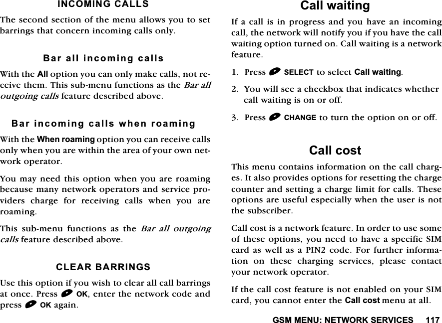 *600(181(7:25.6(59,&amp;(6,1&amp;20,1*&amp;$//67KHVHFRQGVHFWLRQRIWKHPHQXDOORZV\RXWRVHWEDUULQJVWKDWFRQFHUQLQFRPLQJFDOOVRQO\%DUDOOLQFRPLQJFDOOV:LWKWKH$OORSWLRQ\RXFDQRQO\PDNHFDOOVQRWUHFHLYHWKHP7KLVVXEPHQXIXQFWLRQVDVWKH%DUDOORXWJRLQJFDOOVIHDWXUHGHVFULEHGDERYH%DULQFRPLQJFDOOVZKHQURDPLQJ:LWKWKH:KHQURDPLQJRSWLRQ\RXFDQUHFHLYHFDOOVRQO\ZKHQ\RXDUHZLWKLQWKHDUHDRI\RXURZQQHWZRUNRSHUDWRU<RXPD\QHHGWKLVRSWLRQZKHQ\RXDUHURDPLQJEHFDXVHPDQ\QHWZRUNRSHUDWRUVDQGVHUYLFHSURYLGHUV FKDUJH IRU UHFHLYLQJ FDOOV ZKHQ \RX DUHURDPLQJ7KLV VXEPHQX IXQFWLRQV DV WKH %DU DOO RXWJRLQJFDOOVIHDWXUHGHVFULEHGDERYH&amp;/($5%$55,1*68VHWKLVRSWLRQLI\RXZLVKWRFOHDUDOOFDOOEDUULQJVDWRQFH3UHVV2.HQWHUWKHQHWZRUNFRGHDQGSUHVV2.DJDLQ&amp;DOOZDLWLQJ,IDFDOOLVLQSURJUHVV DQG\RXKDYHDQLQFRPLQJFDOOWKHQHWZRUNZLOOQRWLI\\RXLI\RXKDYHWKHFDOOZDLWLQJRSWLRQWXUQHGRQ&amp;DOOZDLWLQJLVDQHWZRUNIHDWXUH3UHVV6(/(&amp;7WRVHOHFW&amp;DOOZDLWLQJ<RXZLOOVHHDFKHFNER[WKDWLQGLFDWHVZKHWKHUFDOOZDLWLQJLVRQRURII3UHVV&amp;+$1*(WRWXUQWKHRSWLRQRQRURII&amp;DOOFRVW7KLVPHQXFRQWDLQVLQIRUPDWLRQRQWKHFDOOFKDUJHV,WDOVRSURYLGHVRSWLRQVIRUUHVHWWLQJWKHFKDUJHFRXQWHUDQGVHWWLQJDFKDUJHOLPLWIRUFDOOV7KHVHRSWLRQVDUHXVHIXOHVSHFLDOO\ZKHQWKHXVHULVQRWWKHVXEVFULEHU&amp;DOOFRVWLVDQHWZRUNIHDWXUH,QRUGHUWRXVHVRPHRIWKHVHRSWLRQV\RXQHHGWRKDYHDVSHFLILF6,0FDUGDVZHOODVD3,1FRGH)RUIXUWKHULQIRUPDWLRQ RQ WKHVH FKDUJLQJ VHUYLFHV SOHDVH FRQWDFW\RXUQHWZRUNRSHUDWRU,IWKHFDOOFRVWIHDWXUHLVQRWHQDEOHGRQ\RXU6,0FDUG\RXFDQQRWHQWHUWKH&amp;DOOFRVWPHQXDWDOO