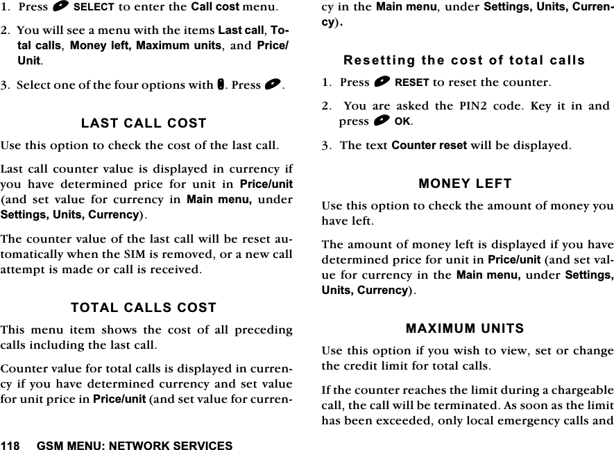 *600(181(7:25.6(59,&amp;(63UHVV6(/(&amp;7WRHQWHUWKH&amp;DOOFRVWPHQX<RXZLOOVHHDPHQXZLWKWKHLWHPV/DVWFDOO7RWDOFDOOV0RQH\OHIW0D[LPXP XQLWVDQG 3ULFH8QLW6HOHFWRQHRIWKHIRXURSWLRQVZLWKQ3UHVV/$67&amp;$//&amp;2678VHWKLVRSWLRQWRFKHFNWKHFRVWRIWKHODVWFDOO/DVWFDOOFRXQWHUYDOXH LVGLVSOD\HGLQFXUUHQF\LI\RX KDYH GHWHUPLQHG SULFH IRU XQLW LQ 3ULFHXQLWDQG VHW YDOXH IRU FXUUHQF\ LQ 0DLQ PHQXXQGHU6HWWLQJV8QLWV&amp;XUUHQF\7KHFRXQWHUYDOXHRIWKHODVWFDOOZLOOEHUHVHWDXWRPDWLFDOO\ZKHQWKH6,0LVUHPRYHGRUDQHZFDOODWWHPSWLVPDGHRUFDOOLVUHFHLYHG727$/&amp;$//6&amp;2677KLVPHQXLWHPVKRZVWKHFRVWRIDOOSUHFHGLQJFDOOVLQFOXGLQJWKHODVWFDOO&amp;RXQWHUYDOXHIRUWRWDOFDOOVLVGLVSOD\HGLQFXUUHQF\LI\RXKDYHGHWHUPLQHGFXUUHQF\DQGVHWYDOXHIRUXQLWSULFHLQ3ULFHXQLWDQGVHWYDOXHIRUFXUUHQF\LQWKH0DLQPHQXXQGHU6HWWLQJV8QLWV&amp;XUUHQF\5HVHWWLQJWKHFRVWRIWRWDOFDOOV3UHVV5(6(7WRUHVHWWKHFRXQWHU<RXDUHDVNHGWKH3,1FRGH.H\LWLQDQGSUHVV2.7KHWH[W&amp;RXQWHUUHVHWZLOOEHGLVSOD\HG021(</()78VHWKLVRSWLRQWRFKHFNWKHDPRXQWRIPRQH\\RXKDYHOHIW7KHDPRXQWRIPRQH\OHIWLVGLVSOD\HGLI\RXKDYHGHWHUPLQHGSULFHIRUXQLWLQ3ULFHXQLWDQGVHWYDOXHIRUFXUUHQF\LQWKH0DLQPHQXXQGHU6HWWLQJV8QLWV&amp;XUUHQF\0$;,08081,768VHWKLVRSWLRQLI\RXZLVKWRYLHZVHWRUFKDQJHWKHFUHGLWOLPLWIRUWRWDOFDOOV,IWKHFRXQWHUUHDFKHVWKHOLPLWGXULQJDFKDUJHDEOHFDOOWKHFDOOZLOOEHWHUPLQDWHG$VVRRQDVWKHOLPLWKDVEHHQH[FHHGHGRQO\ORFDOHPHUJHQF\FDOOVDQG