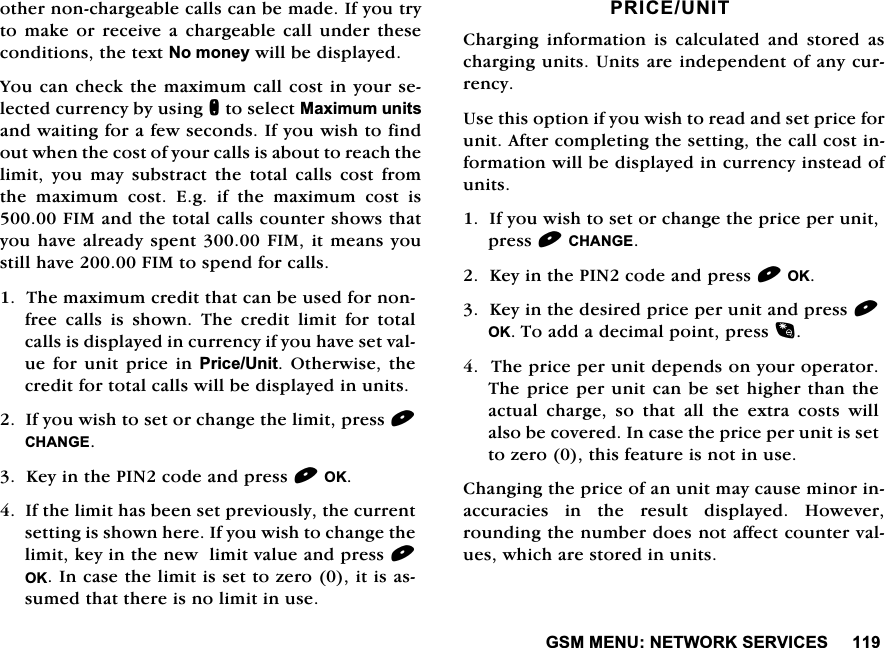 *600(181(7:25.6(59,&amp;(6RWKHUQRQFKDUJHDEOHFDOOVFDQEHPDGH,I\RXWU\WR PDNH RU UHFHLYH D FKDUJHDEOHFDOO XQGHU WKHVHFRQGLWLRQVWKHWH[W1RPRQH\ZLOOEHGLVSOD\HG<RXFDQFKHFNWKHPD[LPXPFDOOFRVWLQ\RXUVHOHFWHGFXUUHQF\E\XVLQJQWRVHOHFW0D[LPXPXQLWVDQGZDLWLQJIRUDIHZVHFRQGV,I\RXZLVKWRILQGRXWZKHQWKHFRVWRI\RXUFDOOVLVDERXWWRUHDFKWKHOLPLW\RXPD\VXEVWUDFWWKHWRWDOFDOOVFRVWIURPWKH PD[LPXP FRVW (J LI WKH PD[LPXP FRVW LV),0DQGWKHWRWDOFDOOVFRXQWHUVKRZVWKDW\RXKDYHDOUHDG\VSHQW),0LWPHDQV\RXVWLOOKDYH),0WRVSHQGIRUFDOOV7KHPD[LPXPFUHGLWWKDWFDQEHXVHGIRUQRQIUHH FDOOV LV VKRZQ 7KH FUHGLW OLPLW IRU WRWDOFDOOVLVGLVSOD\HGLQFXUUHQF\LI\RXKDYHVHWYDOXHIRUXQLWSULFHLQ3ULFH8QLW2WKHUZLVH WKHFUHGLWIRUWRWDOFDOOVZLOOEHGLVSOD\HGLQXQLWV,I\RXZLVKWRVHWRUFKDQJHWKHOLPLWSUHVV&amp;+$1*(.H\LQWKH3,1FRGHDQGSUHVV2.,IWKHOLPLWKDVEHHQVHWSUHYLRXVO\WKHFXUUHQWVHWWLQJLVVKRZQKHUH,I\RXZLVKWRFKDQJHWKHOLPLWNH\LQWKHQHZOLPLWYDOXHDQGSUHVV2.,QFDVHWKHOLPLWLVVHWWR]HURLWLVDVVXPHGWKDWWKHUHLVQROLPLWLQXVH35,&amp;(81,7&amp;KDUJLQJ LQIRUPDWLRQ LV FDOFXODWHG DQG VWRUHG DVFKDUJLQJXQLWV8QLWVDUHLQGHSHQGHQWRIDQ\FXUUHQF\8VHWKLVRSWLRQLI\RXZLVKWRUHDGDQGVHWSULFHIRUXQLW$IWHUFRPSOHWLQJWKHVHWWLQJWKHFDOOFRVWLQIRUPDWLRQZLOOEHGLVSOD\HGLQFXUUHQF\LQVWHDGRIXQLWV,I\RXZLVKWRVHWRUFKDQJHWKHSULFHSHUXQLWSUHVV&amp;+$1*(.H\LQWKH3,1FRGHDQGSUHVV2..H\LQWKHGHVLUHGSULFHSHUXQLWDQGSUHVV2.7RDGGDGHFLPDOSRLQWSUHVV7KHSULFHSHUXQLWGHSHQGVRQ\RXURSHUDWRU7KHSULFHSHUXQLWFDQEHVHW KLJKHUWKDQWKHDFWXDO FKDUJH VR WKDW DOO WKH H[WUD FRVWV ZLOODOVREHFRYHUHG,QFDVHWKHSULFHSHUXQLWLVVHWWR]HURWKLVIHDWXUHLVQRWLQXVH&amp;KDQJLQJWKHSULFHRIDQXQLWPD\FDXVHPLQRULQDFFXUDFLHV LQ WKH UHVXOW GLVSOD\HG +RZHYHUURXQGLQJWKHQXPEHUGRHVQRWDIIHFWFRXQWHUYDOXHVZKLFKDUHVWRUHGLQXQLWV