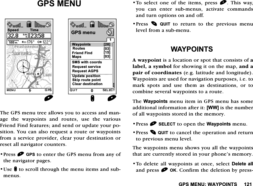 *360(18:$<32,176*360(187KH*36PHQXWUHHDOORZV\RXWRDFFHVVDQGPDQDJH WKH ZD\SRLQWV DQG URXWHV XVH WKH YDULRXV)ULHQG)LQGIHDWXUHVDQGVHQGRUXSGDWH\RXUSRVLWLRQ<RXFDQDOVRUHTXHVWDURXWHRUZD\SRLQWVIURPDVHUYLFHSURYLGHUFOHDU\RXUGHVWLQDWLRQRUUHVHWDOOQDYLJDWRUFRXQWHUV3UHVV*36WRHQWHUWKH*36PHQXIURPDQ\RIWKHQDYLJDWRUSDJHV8VHQWRVFUROOWKURXJKWKHPHQXLWHPVDQGVXEPHQXV7R VHOHFW RQH RI WKH LWHPV SUHVV  7KLV ZD\\RX FDQ HQWHU VXEPHQXV DFWLYDWH FRPPDQGVDQGWXUQRSWLRQVRQDQGRII3UHVV 48,7WRUHWXUQWRWKHSUHYLRXVPHQXOHYHOIURPDVXEPHQX:$<32,176$ZD\SRLQWLVDORFDWLRQRUVSRWWKDWFRQVLVWVRIDODEHODV\PEROIRUVKRZLQJLWRQWKHPDSDQGDSDLURIFRRUGLQDWHVHJODWLWXGHDQGORQJLWXGH:D\SRLQWVDUHXVHGIRUQDYLJDWLRQSXUSRVHVLHWRPDUNVSRWVDQGXVHWKHPDVGHVWLQDWLRQVRUWRFRPELQHVHYHUDOZD\SRLQWVWRDURXWH7KH:D\SRLQWVPHQXLWHPLQ*36PHQXKDVVRPHDGGLWLRQDOLQIRUPDWLRQDIWHULW>::@LVWKHQXPEHURIDOOZD\SRLQWVVWRUHGLQWKHPHPRU\3UHVV6(/(&amp;7WRRSHQWKH:D\SRLQWVPHQX3UHVV48,7WRFDQFHOWKHRSHUDWLRQDQGUHWXUQWRSUHYLRXVPHQXOHYHO7KHZD\SRLQWVPHQXVKRZV\RXDOOWKHZD\SRLQWVWKDWDUHFXUUHQWO\VWRUHGLQ\RXUSKRQH&middot;VPHPRU\7RGHOHWHDOOZD\SRLQWVDWRQFHVHOHFW'HOHWHDOODQGSUHVV2.&amp;RQILUPWKHGHOHWLRQE\SUHVV:D\SRLQWV*36PHQXQ5RXWHV)ULHQG)LQG606ZLWKFRRUGV5HTXHVWVHUYLFH8SGDWHSRVLWLRQ>@>@>@6SHHG 7LPH0DSV >@5HTXHVW$*36&amp;OHDUGHVWLQDWLRQ6NLSURXWHSRLQW