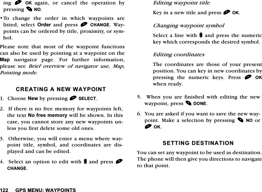*360(18:$<32,176LQJ 2. DJDLQ RU FDQFHO WKH RSHUDWLRQ E\SUHVVLQJ127R FKDQJH WKH RUGHU LQ ZKLFK ZD\SRLQWV DUHOLVWHG VHOHFW 2UGHU DQG SUHVV &amp;+$1*( :D\SRLQWVFDQEHRUGHUHGE\WLWOHSUR[LPLW\RUV\PERO3OHDVHQRWHWKDWPRVWRIWKHZD\SRLQWIXQFWLRQVFDQDOVREHXVHGE\SRLQWLQJDWDZD\SRLQWRQWKH0DSQDYLJDWRUSDJH)RUIXUWKHULQIRUPDWLRQSOHDVH VHH %ULHI RYHUYLHZ RI QDYLJDWRU XVH 0DS3RLQWLQJPRGH&amp;5($7,1*$1(::$<32,17&amp;KRRVH1HZE\SUHVVLQJ6(/(&amp;7,IWKHUHLVQRIUHHPHPRU\IRUZD\SRLQWVOHIWWKHWH[W1RIUHHPHPRU\ZLOOEHVKRZQ,QWKLVFDVH\RXFDQQRWVWRUHDQ\QHZZD\SRLQWVXQOHVV\RXILUVWGHOHWHVRPHROGRQHV2WKHUZLVH\RXZLOOHQWHUDPHQXZKHUHZD\SRLQWWLWOHV\PERODQGFRRUGLQDWHVDUHGLVSOD\HGDQGFDQEHHGLWHG6HOHFWDQRSWLRQWRHGLWZLWKQDQGSUHVV&amp;+$1*((GLWLQJZD\SRLQWWLWOH.H\LQDQHZWLWOHDQGSUHVV2.&amp;KDQJLQJZD\SRLQWV\PERO6HOHFWDOLQHZLWKQDQGSUHVVWKHQXPHULFNH\ZKLFKFRUUHVSRQGVWKHGHVLUHGV\PERO(GLWLQJFRRUGLQDWHV7KH FRRUGLQDWHV DUH WKRVH RI \RXU SUHVHQWSRVLWLRQ<RXFDQNH\LQQHZFRRUGLQDWHVE\SUHVVLQJ WKH QXPHULF NH\V 3UHVV 2.ZKHQUHDG\  :KHQ \RX DUH ILQLVKHG ZLWK HGLWLQJ WKH QHZZD\SRLQWSUHVV'21(<RXDUHDVNHGLI\RXZDQWWRVDYHWKHQHZZD\SRLQW 0DNHD VHOHFWLRQ E\SUHVVLQJ12RU2.6(77,1*'(67,1$7,21<RXFDQVHWDQ\ZD\SRLQWWREHXVHGDVGHVWLQDWLRQ7KHSKRQHZLOOWKHQJLYH\RXGLUHFWLRQVWRQDYLJDWHWRWKDWSRLQW