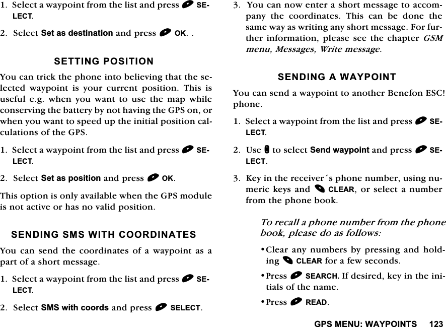 *360(18:$<32,1766HOHFWDZD\SRLQWIURPWKHOLVWDQGSUHVV6(/(&amp;76HOHFW6HWDVGHVWLQDWLRQDQGSUHVV2.6(77,1*326,7,21<RXFDQWULFNWKHSKRQHLQWREHOLHYLQJWKDWWKHVHOHFWHG ZD\SRLQW LV \RXU FXUUHQW SRVLWLRQ 7KLV LVXVHIXOHJZKHQ\RXZDQWWRXVHWKHPDSZKLOHFRQVHUYLQJWKHEDWWHU\E\QRWKDYLQJWKH*36RQRUZKHQ\RXZDQWWRVSHHGXSWKHLQLWLDOSRVLWLRQFDOFXODWLRQVRIWKH*366HOHFWDZD\SRLQWIURPWKHOLVWDQGSUHVV6(/(&amp;76HOHFW6HWDVSRVLWLRQDQGSUHVV2.7KLVRSWLRQLVRQO\DYDLODEOHZKHQWKH*36PRGXOHLVQRWDFWLYHRUKDVQRYDOLGSRVLWLRQ6(1',1*606:,7+&amp;225',1$7(6<RXFDQ VHQG WKHFRRUGLQDWHV RI DZD\SRLQW DV DSDUWRIDVKRUWPHVVDJH6HOHFWDZD\SRLQWIURPWKHOLVWDQGSUHVV6(/(&amp;76HOHFW606ZLWKFRRUGVDQGSUHVV6(/(&amp;7<RXFDQQRZHQWHUDVKRUWPHVVDJHWRDFFRPSDQ\WKHFRRUGLQDWHV7KLVFDQEHGRQHWKHVDPHZD\DVZULWLQJDQ\VKRUWPHVVDJH)RUIXUWKHULQIRUPDWLRQSOHDVHVHHWKHFKDSWHU*60PHQX0HVVDJHV:ULWHPHVVDJH6(1',1*$:$<32,17<RXFDQVHQGDZD\SRLQWWRDQRWKHU%HQHIRQ(6&amp;SKRQH6HOHFWDZD\SRLQWIURPWKHOLVWDQGSUHVV6(/(&amp;78VHQWRVHOHFW6HQGZD\SRLQWDQGSUHVV6(/(&amp;7.H\LQWKHUHFHLYHUVSKRQHQXPEHUXVLQJQXPHULFNH\VDQG&amp;/($5RUVHOHFWDQXPEHUIURPWKHSKRQHERRN7RUHFDOODSKRQHQXPEHUIURPWKHSKRQHERRNSOHDVHGRDVIROORZV&amp;OHDUDQ\QXPEHUVE\SUHVVLQJDQGKROGLQJ&amp;/($5IRUDIHZVHFRQGV3UHVV6($5&amp;+,IGHVLUHGNH\LQWKHLQLWLDOVRIWKHQDPH3UHVV5($'