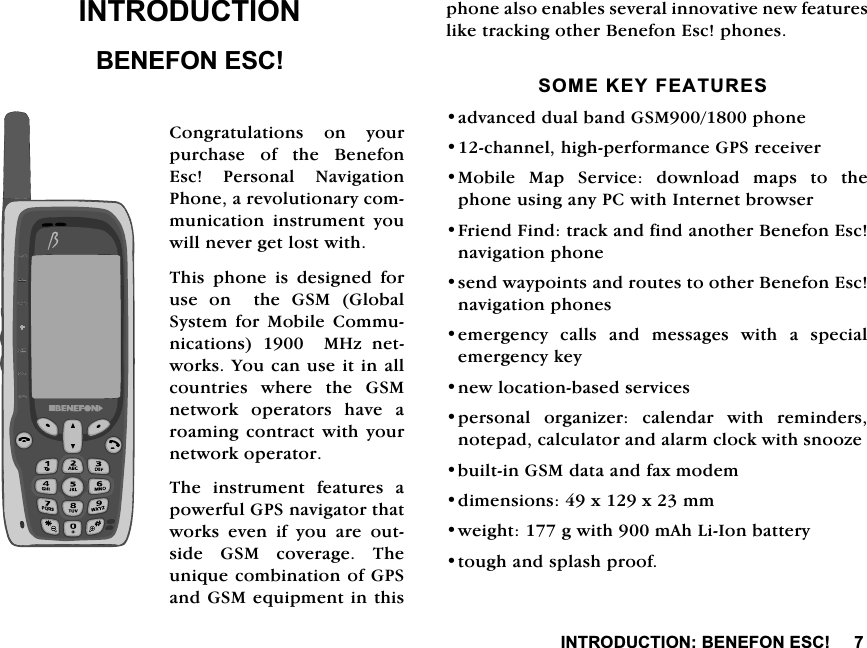 ,1752'8&amp;7,21%(1()21(6&amp;,1752'8&amp;7,21%(1()21(6&amp;&amp;RQJUDWXODWLRQV RQ \RXUSXUFKDVH RI WKH %HQHIRQ(VF 3HUVRQDO 1DYLJDWLRQ3KRQHDUHYROXWLRQDU\FRPPXQLFDWLRQ LQVWUXPHQW \RXZLOOQHYHUJHWORVWZLWK7KLVSKRQHLVGHVLJQHGIRUXVHRQWKH*60*OREDO6\VWHP IRU 0RELOH &amp;RPPXQLFDWLRQV0+]QHWZRUNV<RXFDQXVHLWLQDOOFRXQWULHVZKHUHWKH*60QHWZRUN RSHUDWRUV KDYH DURDPLQJFRQWUDFWZLWK \RXUQHWZRUNRSHUDWRU7KH LQVWUXPHQW IHDWXUHV DSRZHUIXO*36QDYLJDWRUWKDWZRUNV HYHQ LI \RX DUH RXWVLGH*60FRYHUDJH7KHXQLTXHFRPELQDWLRQRI*36DQG*60HTXLSPHQWLQWKLVSKRQHDOVRHQDEOHVVHYHUDOLQQRYDWLYHQHZIHDWXUHVOLNHWUDFNLQJRWKHU%HQHIRQ(VFSKRQHV620(.(<)($785(6DGYDQFHGGXDOEDQG*60SKRQHFKDQQHOKLJKSHUIRUPDQFH*36UHFHLYHU0RELOH 0DS 6HUYLFH GRZQORDG PDSV WR WKHSKRQHXVLQJDQ\3&amp;ZLWK,QWHUQHWEURZVHU)ULHQG)LQGWUDFNDQGILQGDQRWKHU%HQHIRQ(VFQDYLJDWLRQSKRQHVHQGZD\SRLQWVDQGURXWHVWRRWKHU%HQHIRQ(VFQDYLJDWLRQSKRQHVHPHUJHQF\FDOOVDQGPHVVDJHVZLWKDVSHFLDOHPHUJHQF\NH\QHZORFDWLRQEDVHGVHUYLFHVSHUVRQDO RUJDQL]HU FDOHQGDU ZLWK UHPLQGHUVQRWHSDGFDOFXODWRUDQGDODUPFORFNZLWKVQRR]HEXLOWLQ*60GDWDDQGID[PRGHPGLPHQVLRQV[[PPZHLJKWJZLWKP$K/L,RQEDWWHU\WRXJKDQGVSODVKSURRI