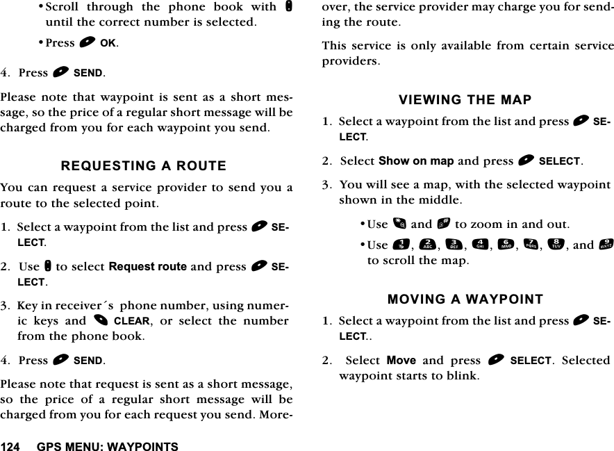 *360(18:$<32,1766FUROO WKURXJK WKH SKRQH ERRN ZLWK QXQWLOWKHFRUUHFWQXPEHULVVHOHFWHG3UHVV2.3UHVV6(1'3OHDVHQRWHWKDWZD\SRLQWLVVHQWDVDVKRUWPHVVDJHVRWKHSULFHRIDUHJXODUVKRUWPHVVDJHZLOOEHFKDUJHGIURP\RXIRUHDFKZD\SRLQW\RXVHQG5(48(67,1*$5287(<RXFDQUHTXHVWDVHUYLFHSURYLGHUWRVHQG\RXDURXWHWRWKHVHOHFWHGSRLQW6HOHFWDZD\SRLQWIURPWKHOLVWDQGSUHVV6(/(&amp;78VHQWRVHOHFW5HTXHVWURXWHDQGSUHVV6(/(&amp;7.H\LQUHFHLYHUVSKRQHQXPEHUXVLQJQXPHULF NH\V DQG &amp;/($5 RU VHOHFW WKH QXPEHUIURPWKHSKRQHERRN3UHVV6(1'3OHDVHQRWHWKDWUHTXHVWLVVHQWDVDVKRUWPHVVDJHVRWKHSULFHRIDUHJXODUVKRUWPHVVDJHZLOOEHFKDUJHGIURP\RXIRUHDFKUHTXHVW\RXVHQG0RUHRYHUWKHVHUYLFHSURYLGHUPD\FKDUJH\RXIRUVHQGLQJWKHURXWH7KLV VHUYLFHLV RQO\DYDLODEOH IURP FHUWDLQ VHUYLFHSURYLGHUV9,(:,1*7+(0$36HOHFWDZD\SRLQWIURPWKHOLVWDQGSUHVV6(/(&amp;76HOHFW6KRZRQPDSDQGSUHVV6(/(&amp;7<RXZLOOVHHDPDSZLWKWKHVHOHFWHGZD\SRLQWVKRZQLQWKHPLGGOH8VHDQGbWR]RRPLQDQGRXW8VHDQGWRVFUROOWKHPDS029,1*$:$<32,176HOHFWDZD\SRLQWIURPWKHOLVWDQGSUHVV6(/(&amp;7  6HOHFW 0RYHDQGSUHVV 6(/(&amp;7 6HOHFWHGZD\SRLQWVWDUWVWREOLQN