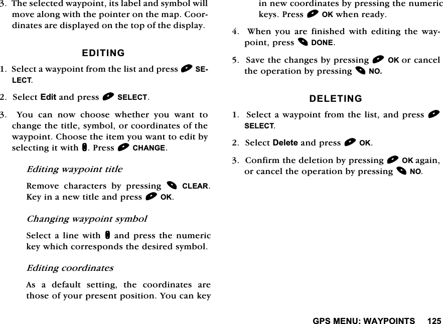 *360(18:$<32,1767KHVHOHFWHGZD\SRLQWLWVODEHODQGV\PEROZLOOPRYHDORQJZLWKWKHSRLQWHURQWKHPDS&amp;RRUGLQDWHVDUHGLVSOD\HGRQWKHWRSRIWKHGLVSOD\(',7,1*6HOHFWDZD\SRLQWIURPWKHOLVWDQGSUHVV6(/(&amp;76HOHFW(GLWDQGSUHVV6(/(&amp;7  <RX FDQ QRZ FKRRVH ZKHWKHU \RX ZDQW WRFKDQJHWKHWLWOHV\PERORUFRRUGLQDWHVRIWKHZD\SRLQW&amp;KRRVHWKHLWHP\RXZDQWWRHGLWE\VHOHFWLQJLWZLWKQ3UHVV&amp;+$1*((GLWLQJZD\SRLQWWLWOH5HPRYH FKDUDFWHUV E\ SUHVVLQJ &amp;/($5.H\LQDQHZWLWOHDQGSUHVV2.&amp;KDQJLQJZD\SRLQWV\PERO6HOHFWDOLQHZLWKQDQGSUHVVWKHQXPHULFNH\ZKLFKFRUUHVSRQGVWKHGHVLUHGV\PERO(GLWLQJFRRUGLQDWHV$V D GHIDXOW VHWWLQJ WKH FRRUGLQDWHV DUHWKRVHRI\RXUSUHVHQWSRVLWLRQ<RXFDQNH\LQQHZFRRUGLQDWHVE\SUHVVLQJWKHQXPHULFNH\V3UHVV2.ZKHQUHDG\:KHQ\RXDUHILQLVKHGZLWKHGLWLQJWKHZD\SRLQWSUHVV'21(6DYHWKHFKDQJHVE\SUHVVLQJ2.RUFDQFHOWKHRSHUDWLRQE\SUHVVLQJ12'(/(7,1*6HOHFWDZD\SRLQWIURPWKHOLVWDQGSUHVV6(/(&amp;76HOHFW'HOHWHDQGSUHVV2.&amp;RQILUPWKHGHOHWLRQE\SUHVVLQJ2.DJDLQRUFDQFHOWKHRSHUDWLRQE\SUHVVLQJ12