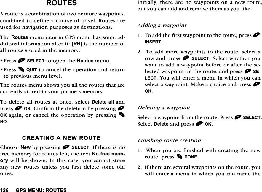 *360(185287(65287(6$URXWHLVDFRPELQDWLRQRIWZRRUPRUHZD\SRLQWVFRPELQHGWRGHILQHDFRXUVHRIWUDYHO5RXWHVDUHXVHGIRUQDYLJDWLRQSXUSRVHVDVGHVWLQDWLRQV7KH5RXWHVPHQXLWHPLQ*36PHQXKDVVRPHDGGLWLRQDOLQIRUPDWLRQDIWHULW>55@LVWKHQXPEHURIDOOURXWHVVWRUHGLQWKHPHPRU\3UHVV6(/(&amp;7WRRSHQWKH5RXWHVPHQX3UHVV48,7WRFDQFHOWKHRSHUDWLRQDQGUHWXUQWRSUHYLRXVPHQXOHYHO7KHURXWHVPHQXVKRZV\RXDOOWKHURXWHVWKDWDUHFXUUHQWO\VWRUHGLQ\RXUSKRQH&middot;VPHPRU\7R GHOHWH DOO URXWHV DW RQFH VHOHFW'HOHWH DOODQGSUHVV2.&amp;RQILUPWKHGHOHWLRQE\SUHVVLQJ2. DJDLQRUFDQFHO WKHRSHUDWLRQ E\SUHVVLQJ 12&amp;5($7,1*$1(:5287(&amp;KRRVH1HZE\SUHVVLQJ6(/(&amp;7,IWKHUHLVQRIUHHPHPRU\IRUURXWHVOHIWWKHWH[W1RIUHHPHPRU\ZLOOEHVKRZQ,QWKLVFDVH\RXFDQQRWVWRUHDQ\ QHZ URXWHV XQOHVV \RX ILUVW GHOHWH VRPH ROGRQHV,QLWLDOO\WKHUHDUHQRZD\SRLQWVRQDQHZURXWHEXW\RXFDQDGGDQGUHPRYHWKHPDV\RXOLNH$GGLQJDZD\SRLQW7RDGGWKHILUVWZD\SRLQWWRWKHURXWHSUHVV,16(577RDGGPRUHZD\SRLQWVWRWKHURXWHVHOHFWDURZDQGSUHVV6(/(&amp;76HOHFWZKHWKHU\RXZDQWWRDGGDZD\SRLQWEHIRUHRUDIWHUWKHVHOHFWHGZD\SRLQWRQWKHURXWHDQGSUHVV6(/(&amp;7<RXZLOOHQWHUDPHQXLQZKLFK\RXFDQVHOHFWDZD\SRLQW0DNHDFKRLFHDQGSUHVV2.'HOHWLQJDZD\SRLQW6HOHFWDZD\SRLQWIURPWKHURXWH3UHVV6(/(&amp;76HOHFW'HOHWHDQGSUHVV2.)LQLVKLQJURXWHFUHDWLRQ:KHQ\RXDUHILQLVKHGZLWKFUHDWLQJWKHQHZURXWHSUHVV'21(,IWKHUHDUHVHYHUDOZD\SRLQWVRQWKHURXWH\RXZLOOHQWHUDPHQXLQZKLFK\RXFDQQDPHWKH