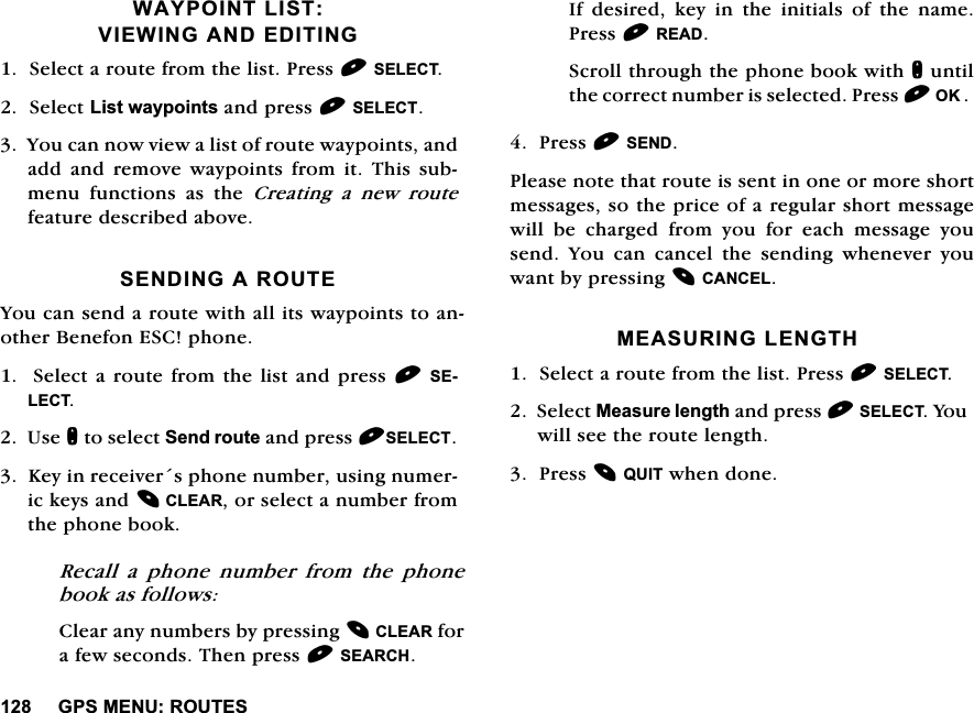 *360(185287(6:$<32,17/,679,(:,1*$1'(',7,1*6HOHFWDURXWHIURPWKHOLVW3UHVV6(/(&amp;76HOHFW/LVWZD\SRLQWVDQGSUHVV6(/(&amp;7<RXFDQQRZYLHZDOLVWRIURXWHZD\SRLQWVDQGDGG DQG UHPRYH ZD\SRLQWV IURP LW 7KLV VXEPHQX IXQFWLRQV DV WKH &amp;UHDWLQJDQHZURXWHIHDWXUHGHVFULEHGDERYH6(1',1*$5287(<RXFDQVHQGDURXWHZLWKDOOLWVZD\SRLQWVWRDQRWKHU%HQHIRQ(6&amp;SKRQH6HOHFWDURXWHIURPWKHOLVWDQGSUHVV6(/(&amp;78VHQWRVHOHFW6HQGURXWHDQGSUHVV6(/(&amp;7.H\LQUHFHLYHUVSKRQHQXPEHUXVLQJQXPHULFNH\VDQG&amp;/($5RUVHOHFWDQXPEHUIURPWKHSKRQHERRN5HFDOO D SKRQH QXPEHU IURP WKH SKRQHERRNDVIROORZV&amp;OHDUDQ\QXPEHUVE\SUHVVLQJ&amp;/($5IRUDIHZVHFRQGV7KHQSUHVV6($5&amp;+,IGHVLUHGNH\LQWKHLQLWLDOVRIWKHQDPH3UHVV5($'6FUROOWKURXJKWKHSKRQHERRNZLWKQXQWLOWKHFRUUHFWQXPEHULVVHOHFWHG3UHVV2.3UHVV6(1'3OHDVHQRWHWKDWURXWHLVVHQWLQRQHRUPRUHVKRUWPHVVDJHVVRWKHSULFHRIDUHJXODUVKRUWPHVVDJHZLOOEHFKDUJHGIURP\RXIRUHDFKPHVVDJH\RXVHQG <RX FDQ FDQFHO WKH VHQGLQJ ZKHQHYHU \RXZDQWE\SUHVVLQJ&amp;$1&amp;(/0($685,1*/(1*7+6HOHFWDURXWHIURPWKHOLVW3UHVV6(/(&amp;76HOHFW0HDVXUHOHQJWKDQGSUHVV6(/(&amp;7<RXZLOOVHHWKHURXWHOHQJWK3UHVV48,7ZKHQGRQH