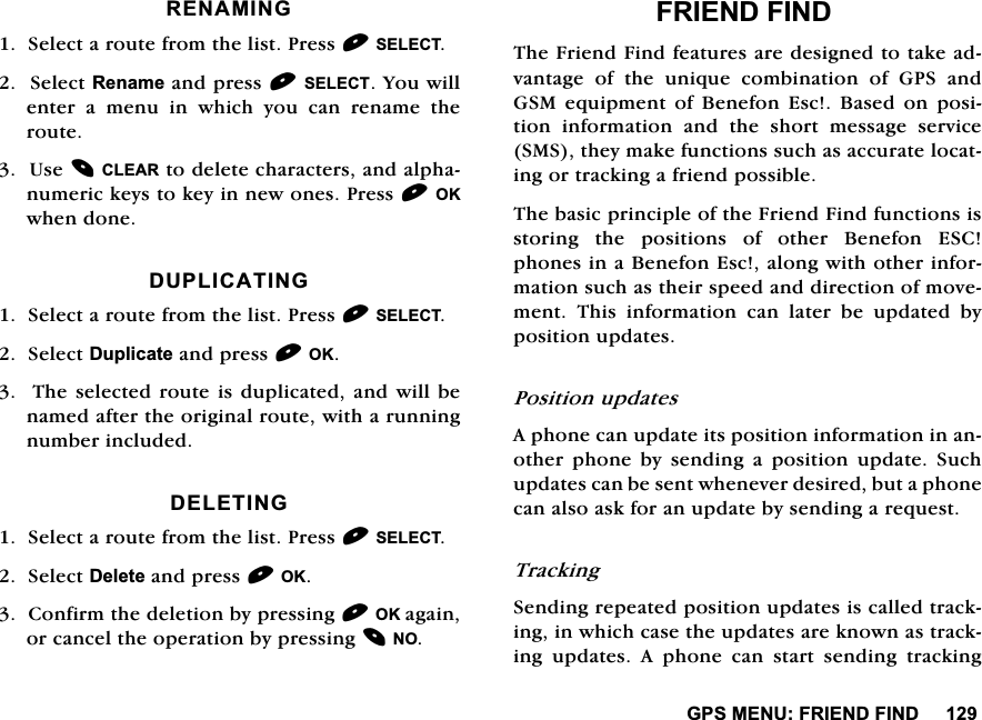 *360(18)5,(1'),1'5(1$0,1*6HOHFWDURXWHIURPWKHOLVW3UHVV6(/(&amp;76HOHFW5HQDPHDQGSUHVV6(/(&amp;7<RXZLOOHQWHUDPHQXLQZKLFK\RXFDQUHQDPHWKHURXWH8VH&amp;/($5WRGHOHWHFKDUDFWHUVDQGDOSKDQXPHULFNH\VWRNH\LQQHZRQHV3UHVV2.ZKHQGRQH'83/,&amp;$7,1*6HOHFWDURXWHIURPWKHOLVW3UHVV6(/(&amp;76HOHFW'XSOLFDWHDQGSUHVV2.7KHVHOHFWHGURXWHLVGXSOLFDWHGDQGZLOOEHQDPHGDIWHUWKHRULJLQDOURXWHZLWKDUXQQLQJQXPEHULQFOXGHG'(/(7,1*6HOHFWDURXWHIURPWKHOLVW3UHVV6(/(&amp;76HOHFW'HOHWHDQGSUHVV2.&amp;RQILUPWKHGHOHWLRQE\SUHVVLQJ2.DJDLQRUFDQFHOWKHRSHUDWLRQE\SUHVVLQJ12)5,(1'),1'7KH)ULHQG)LQGIHDWXUHVDUHGHVLJQHGWRWDNHDGYDQWDJH RI WKH XQLTXH FRPELQDWLRQ RI *36 DQG*60 HTXLSPHQW RI %HQHIRQ (VF %DVHG RQ SRVLWLRQLQIRUPDWLRQDQGWKHVKRUWPHVVDJHVHUYLFH606WKH\PDNHIXQFWLRQVVXFKDVDFFXUDWHORFDWLQJRUWUDFNLQJDIULHQGSRVVLEOH7KHEDVLFSULQFLSOHRIWKH)ULHQG)LQGIXQFWLRQVLVVWRULQJ WKH SRVLWLRQV RI RWKHU %HQHIRQ (6&amp;SKRQHVLQD%HQHIRQ(VFDORQJZLWKRWKHULQIRUPDWLRQVXFKDVWKHLUVSHHGDQGGLUHFWLRQRIPRYHPHQW 7KLV LQIRUPDWLRQ FDQ ODWHU EH XSGDWHG E\SRVLWLRQXSGDWHV3RVLWLRQXSGDWHV$SKRQHFDQXSGDWHLWVSRVLWLRQLQIRUPDWLRQLQDQRWKHU SKRQH E\ VHQGLQJ D SRVLWLRQ XSGDWH 6XFKXSGDWHVFDQEHVHQWZKHQHYHUGHVLUHGEXWDSKRQHFDQDOVRDVNIRUDQXSGDWHE\VHQGLQJDUHTXHVW7UDFNLQJ6HQGLQJUHSHDWHGSRVLWLRQXSGDWHVLVFDOOHGWUDFNLQJLQZKLFKFDVHWKHXSGDWHVDUHNQRZQDVWUDFNLQJXSGDWHV$SKRQHFDQVWDUWVHQGLQJWUDFNLQJ