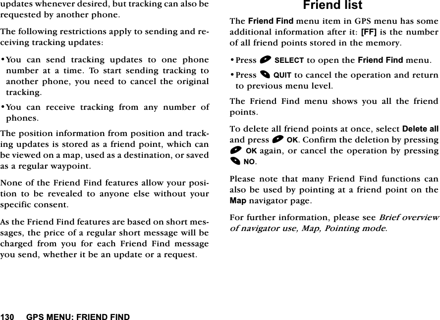 *360(18)5,(1'),1'XSGDWHVZKHQHYHUGHVLUHGEXWWUDFNLQJFDQDOVREHUHTXHVWHGE\DQRWKHUSKRQH7KHIROORZLQJUHVWULFWLRQVDSSO\WRVHQGLQJDQGUHFHLYLQJWUDFNLQJXSGDWHV<RX FDQ VHQG WUDFNLQJ XSGDWHV WR RQH SKRQHQXPEHU DW D WLPH 7R VWDUW VHQGLQJ WUDFNLQJ WRDQRWKHUSKRQH \RXQHHG WR FDQFHOWKH RULJLQDOWUDFNLQJ<RXFDQUHFHLYHWUDFNLQJIURPDQ\QXPEHURISKRQHV7KHSRVLWLRQLQIRUPDWLRQIURPSRVLWLRQDQGWUDFNLQJXSGDWHVLVVWRUHGDVDIULHQGSRLQWZKLFKFDQEHYLHZHGRQDPDSXVHGDVDGHVWLQDWLRQRUVDYHGDVDUHJXODUZD\SRLQW1RQHRIWKH)ULHQG)LQGIHDWXUHVDOORZ\RXUSRVLWLRQWREHUHYHDOHGWRDQ\RQHHOVHZLWKRXW\RXUVSHFLILFFRQVHQW$VWKH)ULHQG)LQGIHDWXUHVDUHEDVHGRQVKRUWPHVVDJHVWKHSULFHRIDUHJXODUVKRUWPHVVDJHZLOOEHFKDUJHG IURP \RX IRU HDFK )ULHQG )LQG PHVVDJH\RXVHQGZKHWKHULWEHDQXSGDWHRUDUHTXHVW)ULHQGOLVW7KH)ULHQG)LQGPHQXLWHPLQ*36PHQXKDVVRPHDGGLWLRQDOLQIRUPDWLRQDIWHULW>))@LVWKHQXPEHURIDOOIULHQGSRLQWVVWRUHGLQWKHPHPRU\3UHVV6(/(&amp;7WRRSHQWKH)ULHQG)LQGPHQX3UHVV48,7WRFDQFHOWKHRSHUDWLRQDQGUHWXUQWRSUHYLRXVPHQXOHYHO7KH)ULHQG)LQGPHQXVKRZV\RXDOOWKHIULHQGSRLQWV7RGHOHWHDOOIULHQGSRLQWVDWRQFHVHOHFW'HOHWHDOODQGSUHVV2.&amp;RQILUPWKHGHOHWLRQE\SUHVVLQJ2.DJDLQRUFDQFHOWKHRSHUDWLRQE\SUHVVLQJ123OHDVHQRWHWKDWPDQ\)ULHQG)LQGIXQFWLRQVFDQDOVREHXVHGE\SRLQWLQJDWDIULHQGSRLQWRQWKH0DSQDYLJDWRUSDJH)RUIXUWKHULQIRUPDWLRQSOHDVHVHH%ULHIRYHUYLHZRIQDYLJDWRUXVH0DS3RLQWLQJPRGH