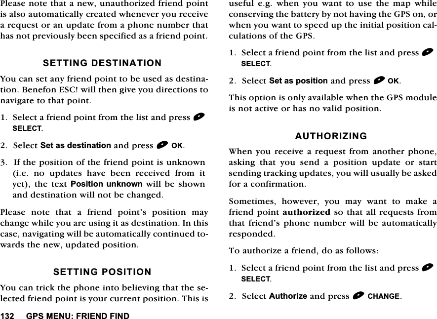 *360(18)5,(1'),1'3OHDVHQRWHWKDWDQHZXQDXWKRUL]HGIULHQGSRLQWLVDOVRDXWRPDWLFDOO\FUHDWHGZKHQHYHU\RXUHFHLYHDUHTXHVWRUDQXSGDWHIURPDSKRQHQXPEHUWKDWKDVQRWSUHYLRXVO\EHHQVSHFLILHGDVDIULHQGSRLQW6(77,1*'(67,1$7,21<RXFDQVHWDQ\IULHQGSRLQWWREHXVHGDVGHVWLQDWLRQ%HQHIRQ(6&amp;ZLOOWKHQJLYH\RXGLUHFWLRQVWRQDYLJDWHWRWKDWSRLQW6HOHFWDIULHQGSRLQWIURPWKHOLVWDQGSUHVV6(/(&amp;76HOHFW6HWDVGHVWLQDWLRQDQGSUHVV2.,IWKHSRVLWLRQRIWKHIULHQGSRLQWLVXQNQRZQLH QR XSGDWHV KDYH EHHQ UHFHLYHG IURP LW\HWWKH WH[W3RVLWLRQXQNQRZQZLOOEHVKRZQDQGGHVWLQDWLRQZLOOQRWEHFKDQJHG3OHDVHQRWHWKDWDIULHQGSRLQW&middot;VSRVLWLRQPD\FKDQJHZKLOH\RXDUHXVLQJLWDVGHVWLQDWLRQ,QWKLVFDVHQDYLJDWLQJZLOOEHDXWRPDWLFDOO\FRQWLQXHGWRZDUGVWKHQHZXSGDWHGSRVLWLRQ6(77,1*326,7,21<RXFDQWULFNWKHSKRQHLQWREHOLHYLQJWKDWWKHVHOHFWHGIULHQGSRLQWLV\RXUFXUUHQWSRVLWLRQ7KLVLVXVHIXOHJZKHQ\RXZDQWWRXVHWKHPDSZKLOHFRQVHUYLQJWKHEDWWHU\E\QRWKDYLQJWKH*36RQRUZKHQ\RXZDQWWRVSHHGXSWKHLQLWLDOSRVLWLRQFDOFXODWLRQVRIWKH*366HOHFWDIULHQGSRLQWIURPWKHOLVWDQGSUHVV6(/(&amp;76HOHFW6HWDVSRVLWLRQDQGSUHVV2.7KLVRSWLRQLVRQO\DYDLODEOHZKHQWKH*36PRGXOHLVQRWDFWLYHRUKDVQRYDOLGSRVLWLRQ$87+25,=,1*:KHQ\RXUHFHLYHDUHTXHVWIURPDQRWKHUSKRQHDVNLQJ WKDW \RX VHQG D SRVLWLRQ XSGDWH RU VWDUWVHQGLQJWUDFNLQJXSGDWHV\RXZLOOXVXDOO\EHDVNHGIRUDFRQILUPDWLRQ6RPHWLPHVKRZHYHU\RXPD\ZDQWWRPDNHDIULHQGSRLQWDXWKRUL]HGVRWKDWDOOUHTXHVWVIURPWKDWIULHQG&middot;VSKRQH QXPEHUZLOOEH DXWRPDWLFDOO\UHVSRQGHG7RDXWKRUL]HDIULHQGGRDVIROORZV6HOHFWDIULHQGSRLQWIURPWKHOLVWDQGSUHVV6(/(&amp;76HOHFW$XWKRUL]HDQGSUHVV&amp;+$1*(