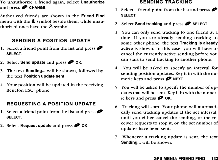 *360(18)5,(1'),1'7RXQDXWKRUL]H DIULHQG DJDLQVHOHFW 8QDXWKRUL]HDQGSUHVV&amp;+$1*($XWKRUL]HGIULHQGVDUHVKRZQLQWKH)ULHQG )LQGPHQXZLWKWKHPV\PEROEHVLGHWKHPZKLOHXQDXWKRUL]HGRQHVKDYHWKHXV\PERO6(1',1*$326,7,2183'$7(6HOHFWDIULHQGSRLQWIURPWKHOLVWDQGSUHVV6(/(&amp;76HOHFW6HQGXSGDWHDQGSUHVV2.7KHWH[W6HQGLQJZLOOEHVKRZQIROORZHGE\WKHWH[W3RVLWLRQXSGDWHVHQW<RXUSRVLWLRQZLOOEHXSGDWHGLQWKHUHFHLYLQJ%HQHIRQ(6&amp;SKRQH5(48(67,1*$326,7,2183'$7(6HOHFWDIULHQGSRLQWIURPWKHOLVWDQGSUHVV6(/(&amp;76HOHFW5HTXHVWXSGDWHDQGSUHVV2.6(1',1*75$&amp;.,1*6HOHFWDIULHQGSRLQWIURPWKHOLVWDQGSUHVV6(/(&amp;76HOHFW6HQGWUDFNLQJDQGSUHVV6(/(&amp;7<RXFDQRQO\VHQGWUDFNLQJWRRQHIULHQGDWDWLPH,I\RXDUHDOUHDG\VHQGLQJWUDFNLQJWRVRPHRWKHUSKRQHWKHWH[W7UDFNLQJLVDOUHDG\DFWLYHLVVKRZQ,QWKLVFDVH\RXZLOOKDYHWRFDQFHOWKHFXUUHQWO\DFWLYHVHQGLQJEHIRUH\RXFDQVWDUWWRVHQGWUDFNLQJWRDQRWKHUSKRQH<RXZLOOEHDVNHGWRVSHFLI\DQLQWHUYDOIRUVHQGLQJSRVLWLRQXSGDWHV.H\LWLQZLWKWKHQXPHULFNH\VDQGSUHVV1(;7<RXZLOOEHDVNHGWRVSHFLI\WKHQXPEHURIXSGDWHVWKDWZLOOEHVHQW.H\LWLQZLWKWKHQXPHULFNH\VDQGSUHVV2.7UDFNLQJZLOOVWDUW<RXUSKRQHZLOODXWRPDWLFDOO\VHQGWUDFNLQJXSGDWHVDWWKHVHWLQWHUYDOXQWLO\RXHLWKHUFDQFHOWKHVHQGLQJRUWKHUHFHLYHUUHTXHVWVWRVWRSLWRUWKHVHWQXPEHURIXSGDWHVKDYHEHHQVHQW  :KHQHYHU D WUDFNLQJ XSGDWH LV VHQW WKH WH[W6HQGLQJZLOOEHVKRZQ