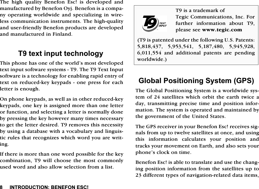 ,1752'8&amp;7,21%(1()21(6&amp;7KH KLJK TXDOLW\ %HQHIRQ (VF LV GHYHORSHG DQGPDQXIDFWXUHGE\%HQHIRQ2\M%HQHIRQLVDFRPSDQ\RSHUDWLQJZRUOGZLGHDQGVSHFLDOL]LQJLQZLUHOHVVFRPPXQLFDWLRQLQVWUXPHQWV7KHKLJKTXDOLW\DQGXVHUIULHQGO\%HQHIRQSURGXFWVDUHGHYHORSHGDQGPDQXIDFWXUHGLQ)LQODQG7WH[WLQSXWWHFKQRORJ\7KLVSKRQHKDVRQHRIWKHZRUOG&middot;VPRVWGHYHORSHGWH[WLQSXWVRIWZDUHV\VWHPV77KH77H[W,QSXWVRIWZDUHLVDWHFKQRORJ\IRUHQDEOLQJUDSLGHQWU\RIWH[WRQUHGXFHGNH\NH\SDGVRQHSUHVVIRUHDFKOHWWHULVHQRXJK2QSKRQHNH\SDGVDVZHOODVLQRWKHUUHGXFHGNH\NH\SDGVRQHNH\LVDVVLJQHGPRUHWKDQRQHOHWWHURUIXQFWLRQDQGVHOHFWLQJDOHWWHULVQRUPDOO\GRQHE\SUHVVLQJWKHNH\KRZHYHUPDQ\WLPHVQHFHVVDU\WRJHWWKHOHWWHUGHVLUHG7UHPRYHVWKLVQHFHVVLW\E\XVLQJDGDWDEDVHZLWKDYRFDEXODU\DQGOLQJXLVWLFUXOHVWKDWUHFRJQL]HVZKLFKZRUG\RXDUHZULWLQJ,IWKHUHLVPRUHWKDQRQHZRUGSRVVLEOHIRUWKHNH\FRPELQDWLRQ 7 ZLOOFKRRVHWKH PRVW FRPPRQO\XVHGZRUGDQGDOVRDOORZVHOHFWLRQIURPDOLVW*OREDO3RVLWLRQLQJ6\VWHP*367KH*OREDO3RVLWLRQLQJ6\VWHPLVDZRUOGZLGHV\VWHPRI VDWHOOLWHV ZKLFKRUELW WKHHDUWK WZLFHDGD\WUDQVPLWWLQJSUHFLVHWLPHDQGSRVLWLRQLQIRUPDWLRQ7KHV\VWHPLVRSHUDWHGDQGPDLQWDLQHGE\WKHJRYHUQPHQWRIWKH8QLWHG6WDWHV7KH*36UHFHLYHULQ\RXU%HQHIRQ(VFUHFHLYHVVLJQDOVIURPXSWRWZHOYHVDWHOOLWHVDWRQFHDQGXVLQJWKLV LQIRUPDWLRQ FDOFXODWHV \RXU SRVLWLRQ DQGWUDFNV\RXUPRYHPHQWRQ(DUWKDQGDOVRVHWV\RXUSKRQH&middot;VFORFNRQWLPH%HQHIRQ(VFLVDEOHWRWUDQVODWHDQGXVHWKHFKDQJLQJSRVLWLRQLQIRUPDWLRQIURPWKHVDWHOOLWHVXSWRGLIIHUHQWW\SHVRIQDYLJDWLRQUHODWHGGDWDLWHPV7LVDWUDGHPDUNRI7HJLF&amp;RPPXQLFDWLRQV,QF)RUIXUWKHU LQIRUPDWLRQ DERXW 7SOHDVHVHHZZZWHJLFFRP7LVSDWHQWHGXQGHUWKHIROORZLQJ863DWHQWV    DQG DGGLWLRQDO SDWHQWV DUH SHQGLQJZRUOGZLGH