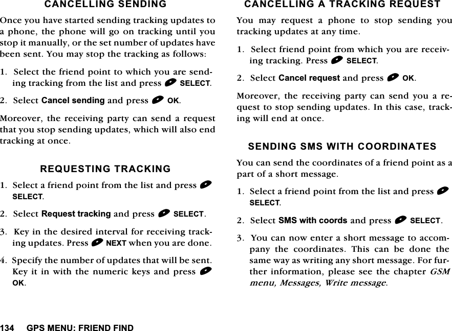 *360(18)5,(1'),1'&amp;$1&amp;(//,1*6(1',1*2QFH\RXKDYHVWDUWHGVHQGLQJWUDFNLQJXSGDWHVWRDSKRQHWKHSKRQHZLOOJRRQWUDFNLQJXQWLO\RXVWRSLWPDQXDOO\RUWKHVHWQXPEHURIXSGDWHVKDYHEHHQVHQW<RXPD\VWRSWKHWUDFNLQJDVIROORZV6HOHFWWKHIULHQGSRLQWWRZKLFK\RXDUHVHQGLQJWUDFNLQJIURPWKHOLVWDQGSUHVV6(/(&amp;76HOHFW&amp;DQFHOVHQGLQJDQGSUHVV2.0RUHRYHUWKHUHFHLYLQJSDUW\FDQ VHQGD UHTXHVWWKDW\RXVWRSVHQGLQJXSGDWHVZKLFKZLOODOVRHQGWUDFNLQJDWRQFH5(48(67,1*75$&amp;.,1*6HOHFWDIULHQGSRLQWIURPWKHOLVWDQGSUHVV6(/(&amp;76HOHFW5HTXHVWWUDFNLQJDQGSUHVV6(/(&amp;7.H\LQWKHGHVLUHGLQWHUYDOIRUUHFHLYLQJWUDFNLQJXSGDWHV3UHVV1(;7ZKHQ\RXDUHGRQH6SHFLI\WKHQXPEHURIXSGDWHVWKDWZLOOEHVHQW.H\LWLQZLWKWKHQXPHULFNH\VDQGSUHVV2.&amp;$1&amp;(//,1*$75$&amp;.,1*5(48(67<RX PD\ UHTXHVW D SKRQH WR VWRS VHQGLQJ \RXWUDFNLQJXSGDWHVDWDQ\WLPH6HOHFWIULHQGSRLQWIURPZKLFK\RXDUHUHFHLYLQJWUDFNLQJ3UHVV6(/(&amp;76HOHFW&amp;DQFHOUHTXHVWDQGSUHVV2.0RUHRYHU WKH UHFHLYLQJ SDUW\ FDQ VHQG \RX D UHTXHVWWRVWRSVHQGLQJXSGDWHV,QWKLVFDVHWUDFNLQJZLOOHQGDWRQFH6(1',1*606:,7+&amp;225',1$7(6<RXFDQVHQGWKHFRRUGLQDWHVRIDIULHQGSRLQWDVDSDUWRIDVKRUWPHVVDJH6HOHFWDIULHQGSRLQWIURPWKHOLVWDQGSUHVV6(/(&amp;76HOHFW606ZLWKFRRUGVDQGSUHVV6(/(&amp;7<RXFDQQRZHQWHUDVKRUWPHVVDJHWRDFFRPSDQ\WKHFRRUGLQDWHV7KLVFDQEHGRQHWKHVDPHZD\DVZULWLQJDQ\VKRUWPHVVDJH)RUIXUWKHULQIRUPDWLRQSOHDVHVHHWKHFKDSWHU*60PHQX0HVVDJHV:ULWHPHVVDJH