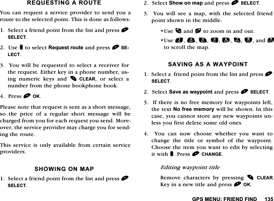 *360(18)5,(1'),1'5(48(67,1*$5287(<RXFDQUHTXHVWDVHUYLFHSURYLGHUWRVHQG\RXDURXWHWRWKHVHOHFWHGSRLQW7KLVLVGRQHDVIROORZV6HOHFWDIULHQGSRLQWIURPWKHOLVWDQGSUHVV6(/(&amp;78VHQWRVHOHFW5HTXHVWURXWHDQGSUHVV6(/(&amp;7<RXZLOOEHUHTXHVWHGWRVHOHFWDUHFHLYHUIRUWKHUHTXHVW(LWKHUNH\LQDSKRQHQXPEHUXVLQJ QXPHULF NH\V DQG &amp;/($5 RU VHOHFW DQXPEHUIURPWKHSKRQHERRNSKRQHERRN3UHVV2.3OHDVHQRWHWKDWUHTXHVWLVVHQWDVDVKRUWPHVVDJHVRWKHSULFHRIDUHJXODUVKRUWPHVVDJHZLOOEHFKDUJHGIURP\RXIRUHDFKUHTXHVW\RXVHQG0RUHRYHUWKHVHUYLFHSURYLGHUPD\FKDUJH\RXIRUVHQGLQJWKHURXWH7KLVVHUYLFHLVRQO\DYDLODEOHIURPFHUWDLQVHUYLFHSURYLGHUV6+2:,1*210$36HOHFWDIULHQGSRLQWIURPWKHOLVWDQGSUHVV6(/(&amp;76HOHFW6KRZRQPDSDQGSUHVV6(/(&amp;7  <RX ZLOO VHH D PDS ZLWK WKH VHOHFWHG IULHQGSRLQWVKRZQLQWKHPLGGOH8VHDQGbWR]RRPLQDQGRXW8VHDQGWRVFUROOWKHPDS6$9,1*$6$:$<32,176HOHFWDIULHQGSRLQWIURPWKHOLVWDQGSUHVV6(/(&amp;76HOHFW6DYHDVZD\SRLQWDQGSUHVV6(/(&amp;7,IWKHUHLVQRIUHHPHPRU\IRUZD\SRLQWVOHIWWKHWH[W1RIUHHPHPRU\ZLOOEHVKRZQ,QWKLVFDVH\RXFDQQRWVWRUHDQ\QHZZD\SRLQWVXQOHVV\RXILUVWGHOHWHVRPHROGRQHV<RXFDQQRZFKRRVHZKHWKHU\RXZDQWWRFKDQJHWKHWLWOHRUV\PERORIWKHZD\SRLQW&amp;KRRVHWKHLWHP\RXZDQWWRHGLWE\VHOHFWLQJLWZLWKQ3UHVV&amp;+$1*((GLWLQJZD\SRLQWWLWOH5HPRYH FKDUDFWHUV E\ SUHVVLQJ &amp;/($5.H\LQDQHZWLWOHDQGSUHVV2.