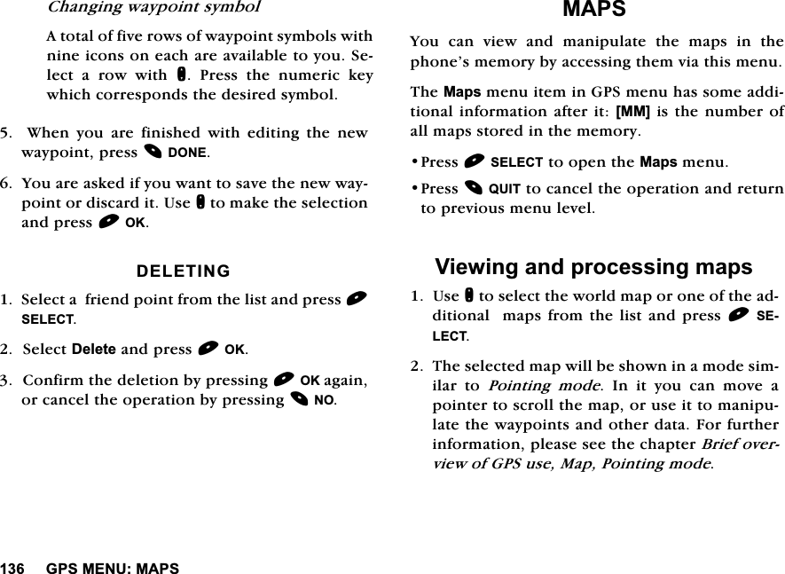 *360(180$36&amp;KDQJLQJZD\SRLQWV\PERO$WRWDORIILYHURZVRIZD\SRLQWV\PEROVZLWKQLQHLFRQVRQHDFKDUHDYDLODEOHWR\RX6HOHFWDURZZLWKQ 3UHVV WKH QXPHULF NH\ZKLFKFRUUHVSRQGVWKHGHVLUHGV\PERO  :KHQ \RX DUH ILQLVKHG ZLWK HGLWLQJ WKH QHZZD\SRLQWSUHVV'21(<RXDUHDVNHGLI\RXZDQWWRVDYHWKHQHZZD\SRLQWRUGLVFDUGLW8VHQWRPDNHWKHVHOHFWLRQDQGSUHVV2.'(/(7,1*6HOHFWDIULHQGSRLQWIURPWKHOLVWDQGSUHVV6(/(&amp;76HOHFW'HOHWHDQGSUHVV2.&amp;RQILUPWKHGHOHWLRQE\SUHVVLQJ2.DJDLQRUFDQFHOWKHRSHUDWLRQE\SUHVVLQJ120$36<RX FDQ YLHZ DQG PDQLSXODWH WKH PDSV LQ WKHSKRQH&middot;VPHPRU\E\DFFHVVLQJWKHPYLDWKLVPHQX7KH0DSVPHQXLWHPLQ*36PHQXKDVVRPHDGGLWLRQDOLQIRUPDWLRQDIWHULW>00@LVWKHQXPEHURIDOOPDSVVWRUHGLQWKHPHPRU\3UHVV6(/(&amp;7WRRSHQWKH0DSVPHQX3UHVV48,7WRFDQFHOWKHRSHUDWLRQDQGUHWXUQWRSUHYLRXVPHQXOHYHO9LHZLQJDQGSURFHVVLQJPDSV8VHQWRVHOHFWWKHZRUOGPDSRURQHRIWKHDGGLWLRQDOPDSVIURPWKHOLVWDQGSUHVV6(/(&amp;77KHVHOHFWHGPDSZLOOEHVKRZQLQDPRGHVLPLODU WR 3RLQWLQJ PRGH ,Q LW \RX FDQ PRYH DSRLQWHUWRVFUROOWKHPDSRUXVHLWWRPDQLSXODWHWKHZD\SRLQWVDQGRWKHUGDWD)RUIXUWKHULQIRUPDWLRQSOHDVHVHHWKHFKDSWHU%ULHIRYHUYLHZRI*36XVH0DS3RLQWLQJPRGH