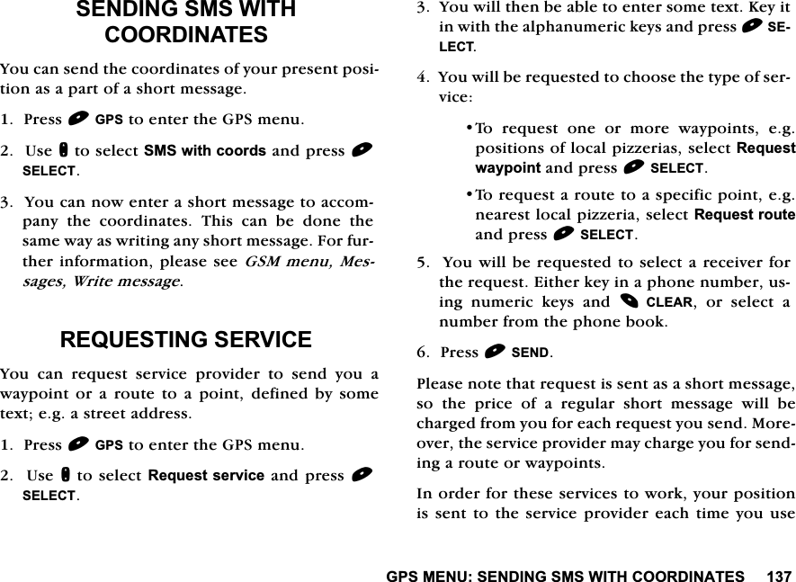 *360(186(1',1*606:,7+&amp;225',1$7(66(1',1*606:,7+&amp;225',1$7(6<RXFDQVHQGWKHFRRUGLQDWHVRI\RXUSUHVHQWSRVLWLRQDVDSDUWRIDVKRUWPHVVDJH3UHVV*36WRHQWHUWKH*36PHQX8VHQWRVHOHFW606ZLWKFRRUGVDQGSUHVV6(/(&amp;7<RXFDQQRZHQWHUDVKRUWPHVVDJHWRDFFRPSDQ\ WKH FRRUGLQDWHV 7KLV FDQ EH GRQH WKHVDPHZD\DVZULWLQJDQ\VKRUWPHVVDJH)RUIXUWKHULQIRUPDWLRQSOHDVHVHH*60PHQX0HVVDJHV:ULWHPHVVDJH5(48(67,1*6(59,&amp;(<RX FDQ UHTXHVW VHUYLFH SURYLGHU WR VHQG \RX DZD\SRLQWRUDURXWHWRDSRLQWGHILQHGE\VRPHWH[WHJDVWUHHWDGGUHVV3UHVV*36WRHQWHUWKH*36PHQX8VHQWRVHOHFW5HTXHVWVHUYLFHDQGSUHVV6(/(&amp;7<RXZLOOWKHQEHDEOHWRHQWHUVRPHWH[W.H\LWLQZLWKWKHDOSKDQXPHULFNH\VDQGSUHVV6(/(&amp;7<RXZLOOEHUHTXHVWHGWRFKRRVHWKHW\SHRIVHUYLFH7R UHTXHVW RQH RU PRUH ZD\SRLQWV HJSRVLWLRQVRIORFDOSL]]HULDVVHOHFW5HTXHVWZD\SRLQWDQGSUHVV6(/(&amp;77RUHTXHVWDURXWHWRDVSHFLILFSRLQWHJQHDUHVWORFDOSL]]HULDVHOHFW5HTXHVWURXWHDQGSUHVV6(/(&amp;7<RXZLOOEHUHTXHVWHGWRVHOHFWDUHFHLYHUIRUWKHUHTXHVW(LWKHUNH\LQDSKRQHQXPEHUXVLQJ QXPHULF NH\V DQG &amp;/($5 RU VHOHFW DQXPEHUIURPWKHSKRQHERRN3UHVV6(1'3OHDVHQRWHWKDWUHTXHVWLVVHQWDVDVKRUWPHVVDJHVRWKHSULFHRIDUHJXODUVKRUWPHVVDJHZLOOEHFKDUJHGIURP\RXIRUHDFKUHTXHVW\RXVHQG0RUHRYHUWKHVHUYLFHSURYLGHUPD\FKDUJH\RXIRUVHQGLQJDURXWHRUZD\SRLQWV,QRUGHUIRUWKHVHVHUYLFHVWRZRUN\RXUSRVLWLRQLVVHQW WRWKH VHUYLFHSURYLGHU HDFKWLPH \RXXVH