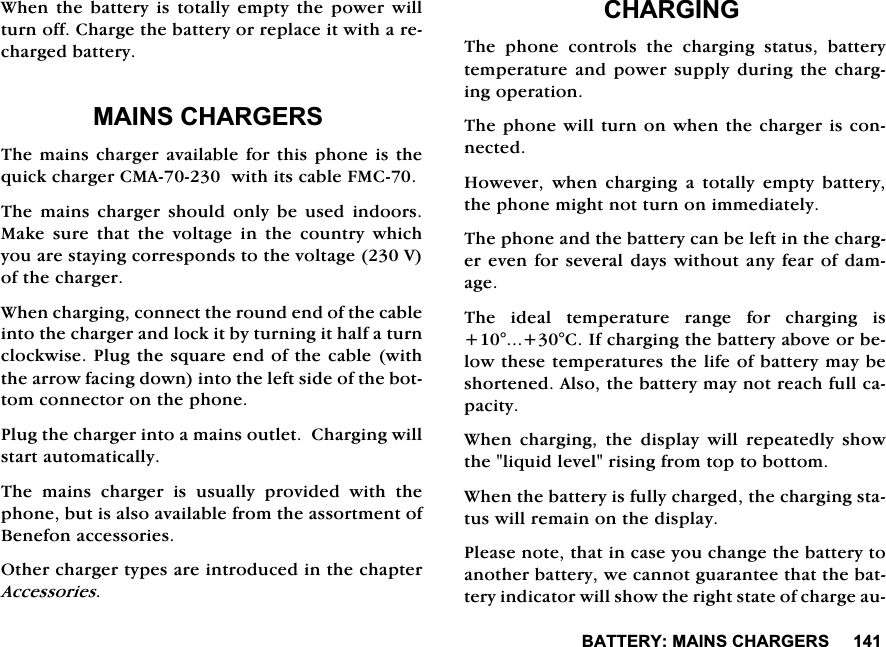 %$77(5<0$,16&amp;+$5*(56:KHQ WKH EDWWHU\ LV WRWDOO\ HPSW\ WKH SRZHU ZLOOWXUQRII&amp;KDUJHWKHEDWWHU\RUUHSODFHLWZLWKDUHFKDUJHGEDWWHU\0$,16&amp;+$5*(567KHPDLQVFKDUJHUDYDLODEOHIRUWKLVSKRQHLVWKHTXLFNFKDUJHU&amp;0$ZLWKLWVFDEOH)0&amp;7KH PDLQV FKDUJHU VKRXOG RQO\ EH XVHG LQGRRUV0DNH VXUH WKDW WKH YROWDJH LQ WKH FRXQWU\ ZKLFK\RXDUHVWD\LQJFRUUHVSRQGVWRWKHYROWDJH9RIWKHFKDUJHU:KHQFKDUJLQJFRQQHFWWKHURXQGHQGRIWKHFDEOHLQWRWKHFKDUJHUDQGORFNLWE\WXUQLQJLWKDOIDWXUQFORFNZLVH3OXJWKHVTXDUHHQGRIWKHFDEOHZLWKWKHDUURZIDFLQJGRZQLQWRWKHOHIWVLGHRIWKHERWWRPFRQQHFWRURQWKHSKRQH3OXJWKHFKDUJHULQWRDPDLQVRXWOHW&amp;KDUJLQJZLOOVWDUWDXWRPDWLFDOO\7KH PDLQV FKDUJHU LV XVXDOO\ SURYLGHG ZLWK WKHSKRQHEXWLVDOVRDYDLODEOHIURPWKHDVVRUWPHQWRI%HQHIRQDFFHVVRULHV2WKHUFKDUJHUW\SHVDUHLQWURGXFHGLQWKHFKDSWHU$FFHVVRULHV&amp;+$5*,1*7KH SKRQH FRQWUROV WKH FKDUJLQJ VWDWXV EDWWHU\WHPSHUDWXUHDQGSRZHU VXSSO\GXULQJWKH FKDUJLQJRSHUDWLRQ7KHSKRQHZLOOWXUQRQZKHQWKHFKDUJHULVFRQQHFWHG+RZHYHUZKHQFKDUJLQJDWRWDOO\HPSW\EDWWHU\WKHSKRQHPLJKWQRWWXUQRQLPPHGLDWHO\7KHSKRQHDQGWKHEDWWHU\FDQEHOHIWLQWKHFKDUJHUHYHQIRUVHYHUDOGD\VZLWKRXWDQ\IHDURIGDPDJH7KH LGHDO WHPSHUDWXUH UDQJH IRU FKDUJLQJ LV&amp;,IFKDUJLQJWKHEDWWHU\DERYHRUEHORZWKHVHWHPSHUDWXUHVWKHOLIHRIEDWWHU\PD\EHVKRUWHQHG$OVRWKHEDWWHU\PD\QRWUHDFKIXOOFDSDFLW\:KHQFKDUJLQJWKHGLVSOD\ZLOOUHSHDWHGO\VKRZWKHOLTXLGOHYHOULVLQJIURPWRSWRERWWRP:KHQWKHEDWWHU\LVIXOO\FKDUJHGWKHFKDUJLQJVWDWXVZLOOUHPDLQRQWKHGLVSOD\3OHDVHQRWHWKDWLQFDVH\RXFKDQJHWKHEDWWHU\WRDQRWKHUEDWWHU\ZHFDQQRWJXDUDQWHHWKDWWKHEDWWHU\LQGLFDWRUZLOOVKRZWKHULJKWVWDWHRIFKDUJHDX