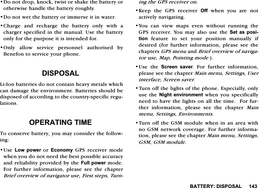 %$77(5<',6326$/'RQRWGURSNQRFNWZLVWRUVKDNHWKHEDWWHU\RURWKHUZLVHKDQGOHWKHEDWWHU\URXJKO\'RQRWZHWWKHEDWWHU\RULPPHUVHLWLQZDWHU&amp;KDUJH DQG UHFKDUJH WKH EDWWHU\ RQO\ ZLWK DFKDUJHUVSHFLILHGLQWKHPDQXDO8VHWKHEDWWHU\RQO\IRUWKHSXUSRVHLWLVLQWHQGHGIRU2QO\ DOORZ VHUYLFH SHUVRQQHO DXWKRULVHG E\%HQHIRQWRVHUYLFH\RXUSKRQH',6326$//L,RQEDWWHULHVGRQRWFRQWDLQKHDY\PHWDOVZKLFKFDQGDPDJHWKHHQYLURQPHQW%DWWHULHVVKRXOGEHGLVSRVHGRIDFFRUGLQJWRWKHFRXQWU\VSHFLILFUHJXODWLRQV23(5$7,1*7,0(7RFRQVHUYHEDWWHU\\RXPD\FRQVLGHUWKHIROORZLQJ8VH/RZ SRZHU RU (FRQRP\ *36 UHFHLYHU PRGHZKHQ\RXGRQRWQHHGWKHEHVWSRVVLEOHDFFXUDF\DQGUHOLDELOLW\SURYLGHGE\WKH)XOOSRZHUPRGH)RU IXUWKHU LQIRUPDWLRQ SOHDVH VHH WKH FKDSWHU%ULHIRYHUYLHZRIQDYLJDWRUXVH)LUVWVWHSV7XUQLQJWKH*36UHFHLYHURQ.HHS WKH *36 UHFHLYHU 2II ZKHQ \RX DUH QRWDFWLYHO\QDYLJDWLQJ<RX FDQ YLHZ PDSV HYHQ ZLWKRXW UXQQLQJ WKH*36 UHFHLYHU <RX PD\ DOVR XVH WKH 6HW DV SRVLWLRQ IHDWXUH WR VHW \RXU SRVLWLRQ PDQXDOO\ LIGHVLUHG IRU IXUWKHU LQIRUPDWLRQ SOHDVH VHH WKHFKDSWHUV*36PHQXDQG%ULHIRYHUYLHZRIQDYLJDWRUXVH0DS3RLQWLQJPRGH8VH WKH 6FUHHQ VDYHU )RU IXUWKHU LQIRUPDWLRQSOHDVHVHHWKHFKDSWHU0DLQPHQX6HWWLQJV8VHULQWHUIDFH6FUHHQVDYHU7XUQRIIWKHOLJKWVRIWKHSKRQH(VSHFLDOO\RQO\XVHWKH 1LJKWHQYLURQPHQWZKHQ \RXVSHFLILFDOO\QHHGWRKDYHWKHOLJKWVRQDOOWKHWLPH)RUIXUWKHU LQIRUPDWLRQ SOHDVH VHH WKH FKDSWHU 0DLQPHQX6HWWLQJV(QYLURQPHQWV7XUQRIIWKH*60PRGXOHZKHQLQDQDUHDZLWKQR*60QHWZRUNFRYHUDJH)RUIXUWKHULQIRUPDWLRQSOHDVHVHHWKHFKDSWHU0DLQPHQX6HWWLQJV*60*60PRGXOH