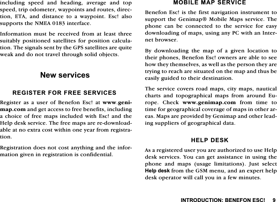 ,1752'8&amp;7,21%(1()21(6&amp;LQFOXGLQJ VSHHG DQG KHDGLQJ DYHUDJH DQG WRSVSHHGWULSRGRPHWHUZD\SRLQWVDQGURXWHVGLUHFWLRQ (7$ DQG GLVWDQFH WR D ZD\SRLQW (VF DOVRVXSSRUWVWKH10($LQWHUIDFH,QIRUPDWLRQPXVW EH UHFHLYHGIURP DWOHDVW WKUHHVXLWDEO\ SRVLWLRQHG VDWHOOLWHV IRU SRVLWLRQ FDOFXODWLRQ7KHVLJQDOVVHQWE\WKH*36VDWHOOLWHVDUHTXLWHZHDNDQGGRQRWWUDYHOWKURXJKVROLGREMHFWV1HZVHUYLFHV5(*,67(5)25)5((6(59,&amp;(65HJLVWHU DV D XVHU RI %HQHIRQ (VF DW ZZZJHQLPDSFRPDQGJHWDFFHVVWRIUHHEHQHILWVLQFOXGLQJDFKRLFHRIIUHH PDSVLQFOXGHGZLWK(VF DQGWKH+HOSGHVNVHUYLFH7KHIUHHPDSVDUHUHGRZQORDGDEOHDWQRH[WUDFRVWZLWKLQRQH\HDUIURPUHJLVWUDWLRQ5HJLVWUDWLRQGRHVQRWFRVWDQ\WKLQJDQGWKHLQIRUPDWLRQJLYHQLQUHJLVWUDWLRQLVFRQILGHQWLDO02%,/(0$36(59,&amp;(%HQHIRQ(VFLVWKHILUVWQDYLJDWLRQLQVWUXPHQWWRVXSSRUWWKH*HQLPDS0RELOH0DSVVHUYLFH7KHSKRQH FDQ EH FRQQHFWHG WR WKH VHUYLFH IRU HDV\GRZQORDGLQJRIPDSVXVLQJDQ\3&amp;ZLWKDQ,QWHUQHWEURZVHU%\ GRZQORDGLQJ WKH PDS RI D JLYHQ ORFDWLRQ WRWKHLUSKRQHV%HQHIRQ(VFRZQHUVDUHDEOHWRVHHKRZWKH\WKHPVHOYHVDVZHOODVWKHSHUVRQWKH\DUHWU\LQJWRUHDFKDUHVLWXDWHGRQWKHPDSDQGWKXVEHHDVLO\JXLGHGWRWKHLUGHVWLQDWLRQ7KHVHUYLFHFRYHUVURDGPDSVFLW\PDSVQDXWLFDOFKDUWV DQG WRSRJUDSKLFDO PDSV IURP DURXQG (XURSH &amp;KHFN ZZZJHQLPDSFRPIURPWLPHWRWLPHIRUJHRJUDSKLFDOFRYHUDJHRIPDSVLQRWKHUDUHDV0DSVDUHSURYLGHGE\*HQLPDSDQGRWKHUOHDGLQJVXSSOLHUVRIJHRJUDSKLFDOGDWD+(/3'(6.$VDUHJLVWHUHGXVHU\RXDUHDXWKRUL]HGWRXVH+HOSGHVNVHUYLFHV<RXFDQJHWDVVLVWDQFHLQXVLQJWKHSKRQH DQG PDSV XVDJH OLPLWDWLRQV -XVW VHOHFW+HOSGHVNIURPWKH*60PHQXDQGDQH[SHUWKHOSGHVNRSHUDWRUZLOOFDOO\RXLQDIHZPLQXWHV