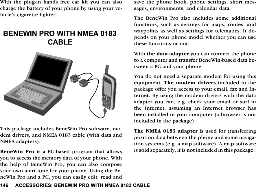 $&amp;&amp;(6625,(6%(1(:,1352:,7+10($&amp;$%/(:LWKWKHSOXJLQKDQGVIUHHFDUNLW\RXFDQDOVRFKDUJHWKHEDWWHU\RI\RXUSKRQHE\XVLQJ\RXUYHKLFOH&middot;VFLJDUHWWHOLJKWHU%(1(:,1352:,7+10($&amp;$%/(7KLVSDFNDJHLQFOXGHV%HQH:LQ3URVRIWZDUHPRGHPGULYHUVDQG10($FDEOHZLWKGDWDDQG10($DGDSWHUV%HQH:LQ 3UR LV D 3&amp;EDVHG SURJUDP WKDW DOORZV\RXWRDFFHVVWKHPHPRU\GDWDRI\RXUSKRQH:LWKWKHKHOSRI%HQH:LQ3UR\RXFDQDOVRFRPSRVH\RXURZQDOHUWWRQHIRU\RXUSKRQH8VLQJWKH%HQH:LQ3URDQGD3&amp;\RXFDQHDVLO\HGLWUHDGDQGVDYH WKH SKRQHERRN SKRQH VHWWLQJVVKRUW PHVVDJHVHQYLURQPHQWVDQGFDOHQGDUGDWD7KH %HQH:LQ 3UR DOVR LQFOXGHV VRPH DGGLWLRQDOIXQFWLRQV VXFK DV VHWWLQJV IRU PDSV URXWHV DQGZD\SRLQWVDVZHOODVVHWWLQJVIRUWHOHPDWLFV,WGHSHQGVRQ\RXUSKRQHPRGHOZKHWKHU\RXFDQXVHWKHVHIXQFWLRQVRUQRW:LWKWKHGDWDDGDSWHU\RXFDQFRQQHFWWKHSKRQHWRDFRPSXWHUDQGWUDQVIHU%HQH:LQEDVHGGDWDEHWZHHQD3&amp;DQG\RXUSKRQH<RXGRQRWQHHGDVHSDUDWHPRGHPIRUXVLQJWKLVHTXLSPHQW7KHPRGHPGULYHUVLQFOXGHGLQWKHSDFNDJHRIIHU\RXDFFHVVWR\RXUHPDLOID[DQG,QWHUQHW%\XVLQJWKHPRGHPGULYHUVZLWKWKHGDWDDGDSWHU\RXFDQHJFKHFN\RXU HPDLORUVXUILQWKH ,QWHUQHW DVVXPLQJ DQ ,QWHUQHW EURZVHU KDVEHHQLQVWDOOHGLQ\RXUFRPSXWHUDEURZVHULVQRWLQFOXGHGLQWKHSDFNDJH7KH10($DGDSWHULVXVHGIRUWUDQVIHUULQJSRVLWLRQGDWDEHWZHHQWKHSKRQHDQGVRPHQDYLJDWLRQV\VWHPVHJDPDSVRIWZDUH$PDSVRIWZDUHLVVROGVHSDUDWHO\LWLVQRWLQFOXGHGLQWKLVSDFNDJH