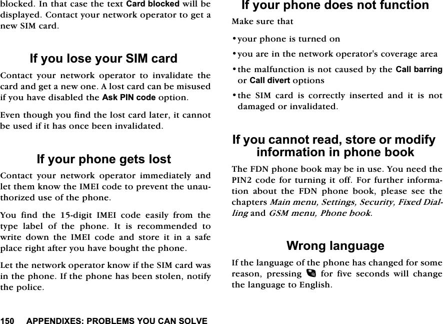 $33(1',;(6352%/(06<28&amp;$162/9(EORFNHG,QWKDWFDVHWKHWH[W&amp;DUGEORFNHGZLOOEHGLVSOD\HG&amp;RQWDFW\RXUQHWZRUNRSHUDWRUWRJHWDQHZ6,0FDUG,I\RXORVH\RXU6,0FDUG&amp;RQWDFW \RXU QHWZRUN RSHUDWRU WR LQYDOLGDWH WKHFDUGDQGJHWDQHZRQH$ORVWFDUGFDQEHPLVXVHGLI\RXKDYHGLVDEOHGWKH$VN3,1FRGHRSWLRQ(YHQWKRXJK\RXILQGWKHORVWFDUGODWHULWFDQQRWEHXVHGLILWKDVRQFHEHHQLQYDOLGDWHG,I\RXUSKRQHJHWVORVW&amp;RQWDFW \RXU QHWZRUN RSHUDWRU LPPHGLDWHO\ DQGOHWWKHPNQRZWKH,0(,FRGHWRSUHYHQWWKHXQDXWKRUL]HGXVHRIWKHSKRQH<RXILQGWKHGLJLW,0(,FRGHHDVLO\IURPWKHW\SHODEHORIWKHSKRQH,WLVUHFRPPHQGHGWRZULWHGRZQWKH,0(,FRGHDQGVWRUHLWLQDVDIHSODFHULJKWDIWHU\RXKDYHERXJKWWKHSKRQH/HWWKHQHWZRUNRSHUDWRUNQRZLIWKH6,0FDUGZDVLQWKHSKRQH,IWKHSKRQHKDVEHHQVWROHQQRWLI\WKHSROLFH,I\RXUSKRQHGRHVQRWIXQFWLRQ0DNHVXUHWKDW\RXUSKRQHLVWXUQHGRQ\RXDUHLQWKHQHWZRUNRSHUDWRUVFRYHUDJHDUHDWKHPDOIXQFWLRQLVQRWFDXVHGE\WKH&amp;DOOEDUULQJRU&amp;DOOGLYHUWRSWLRQVWKH6,0FDUGLVFRUUHFWO\LQVHUWHGDQGLWLVQRWGDPDJHGRULQYDOLGDWHG,I\RXFDQQRWUHDGVWRUHRUPRGLI\LQIRUPDWLRQLQSKRQHERRN7KH)'1SKRQHERRNPD\EHLQXVH<RXQHHGWKH3,1FRGHIRUWXUQLQJLWRII)RUIXUWKHULQIRUPDWLRQDERXWWKH)'1SKRQHERRNSOHDVHVHHWKHFKDSWHUV0DLQPHQX6HWWLQJV6HFXULW\)L[HG'LDOOLQJDQG*60PHQX3KRQHERRN:URQJODQJXDJH,IWKHODQJXDJHRIWKHSKRQHKDVFKDQJHGIRUVRPHUHDVRQ SUHVVLQJ IRUILYHVHFRQGVZLOOFKDQJHWKHODQJXDJHWR(QJOLVK