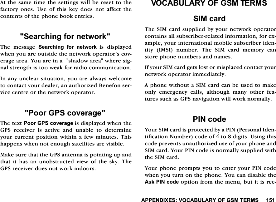 $33(1',;(692&amp;$%8/$5<2)*607(506$WWKHVDPHWLPHWKHVHWWLQJVZLOOEHUHVHWWRWKHIDFWRU\ RQHV 8VH RI WKLV NH\ GRHV QRW DIIHFW WKHFRQWHQWVRIWKHSKRQHERRNHQWULHV6HDUFKLQJIRUQHWZRUN7KH PHVVDJH 6HDUFKLQJ IRU QHWZRUN LV GLVSOD\HGZKHQ\RXDUHRXWVLGHWKHQHWZRUNRSHUDWRU&middot;VFRYHUDJHDUHD<RXDUHLQDVKDGRZDUHDZKHUHVLJQDOVWUHQJWKLVWRRZHDNIRUUDGLRFRPPXQLFDWLRQ,QDQ\XQFOHDUVLWXDWLRQ\RXDUHDOZD\VZHOFRPHWRFRQWDFW\RXUGHDOHUDQDXWKRUL]HG%HQHIRQVHUYLFHFHQWUHRUWKHQHWZRUNRSHUDWRU3RRU*36FRYHUDJH7KHWH[W3RRU*36FRYHUDJHLVGLVSOD\HGZKHQWKH*36 UHFHLYHU LV DFWLYH DQG XQDEOH WR GHWHUPLQH\RXU FXUUHQW SRVLWLRQ ZLWKLQ D IHZ PLQXWHV 7KLVKDSSHQVZKHQQRWHQRXJKVDWHOOLWHVDUHYLVLEOH0DNHVXUHWKDWWKH*36DQWHQQDLVSRLQWLQJXSDQGWKDW LW KDV DQ XQREVWUXFWHG YLHZ RI WKH VN\ 7KH*36UHFHLYHUGRHVQRWZRUNLQGRRUV92&amp;$%8/$5<2)*607(5066,0FDUG7KH6,0FDUGVXSSOLHGE\\RXUQHWZRUNRSHUDWRUFRQWDLQVDOOVXEVFULEHUUHODWHGLQIRUPDWLRQIRUH[DPSOH\RXULQWHUQDWLRQDOPRELOHVXEVFULEHULGHQWLW\ ,06, QXPEHU 7KH 6,0 FDUG PHPRU\ FDQVWRUHSKRQHQXPEHUVDQGQDPHV,I\RXU6,0FDUGJHWVORVWRUPLVSODFHGFRQWDFW\RXUQHWZRUNRSHUDWRULPPHGLDWHO\$SKRQHZLWKRXWD6,0FDUGFDQEHXVHGWRPDNHRQO\ HPHUJHQF\ FDOOV DOWKRXJK PDQ\ RWKHU IHDWXUHVVXFKDV*36QDYLJDWLRQZLOOZRUNQRUPDOO\3,1FRGH<RXU6,0FDUGLVSURWHFWHGE\D3,13HUVRQDO,GHQWLILFDWLRQ1XPEHUFRGHRIWRGLJLWV8VLQJWKLVFRGHSUHYHQWVXQDXWKRUL]HGXVHRI\RXUSKRQHDQG6,0FDUG<RXU3,1FRGHLVQRUPDOO\VXSSOLHGZLWKWKH6,0FDUG<RXUSKRQHSURPSWV\RXWRHQWHU\RXU3,1FRGHZKHQ\RXWXUQRQWKHSKRQH<RXFDQGLVDEOHWKH$VN3,1FRGHRSWLRQIURPWKHPHQXEXWLWLVUHF