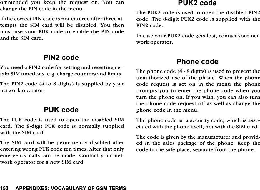 $33(1',;(692&amp;$%8/$5<2)*607(506RPPHQGHG \RX NHHS WKH UHTXHVW RQ <RX FDQFKDQJHWKH3,1FRGHLQWKHPHQX,IWKHFRUUHFW3,1FRGHLVQRWHQWHUHGDIWHUWKUHHDWWHPSWVWKH6,0FDUGZLOOEHGLVDEOHG<RXWKHQPXVWXVH\RXU38.FRGHWRHQDEOHWKH3,1FRGHDQGWKH6,0FDUG3,1FRGH<RXQHHGD3,1FRGHIRUVHWWLQJDQGUHVHWWLQJFHUWDLQ6,0IXQFWLRQVHJFKDUJHFRXQWHUVDQGOLPLWV7KH3,1FRGHWRGLJLWVLVVXSSOLHGE\\RXUQHWZRUNRSHUDWRU38.FRGH7KH 38. FRGH LV XVHG WR RSHQ WKH GLVDEOHG 6,0FDUG 7KH GLJLW 38. FRGH LV QRUPDOO\ VXSSOLHGZLWKWKH6,0FDUG7KH 6,0 FDUG ZLOO EH SHUPDQHQWO\ GLVDEOHG DIWHUHQWHULQJZURQJ38.FRGHWHQWLPHV$IWHUWKDWRQO\HPHUJHQF\ FDOOV FDQ EH PDGH &amp;RQWDFW \RXU QHWZRUNRSHUDWRUIRUDQHZ6,0FDUG38.FRGH7KH38.FRGHLVXVHGWRRSHQWKHGLVDEOHG3,1FRGH7KHGLJLW38.FRGHLVVXSSOLHGZLWKWKH3,1FRGH,QFDVH\RXU38.FRGHJHWVORVWFRQWDFW\RXUQHWZRUNRSHUDWRU3KRQHFRGH7KHSKRQHFRGHGLJLWVLVXVHGWRSUHYHQWWKHXQDXWKRUL]HGXVHRIWKHSKRQH:KHQWKHSKRQHFRGH UHTXHVW LV VHW RQ LQ WKH PHQX WKH SKRQHSURPSWV\RXWRHQWHUWKHSKRQHFRGHZKHQ\RXWXUQWKHSKRQHRQ,I\RXZLVK\RXFDQDOVRWXUQWKHSKRQHFRGHUHTXHVWRIIDVZHOODVFKDQJHWKHSKRQHFRGHLQWKHPHQX7KHSKRQHFRGHLVDVHFXULW\FRGHZKLFKLVDVVRFLDWHGZLWKWKHSKRQHLWVHOIQRWZLWKWKH6,0FDUG7KHFRGHLVJLYHQE\WKHPDQXIDFWXUHUDQGSURYLGHG LQ WKH VDOHV SDFNDJH RI WKH SKRQH .HHS WKHFRGHLQWKHVDIHSODFHVHSDUDWHIURPWKHSKRQH