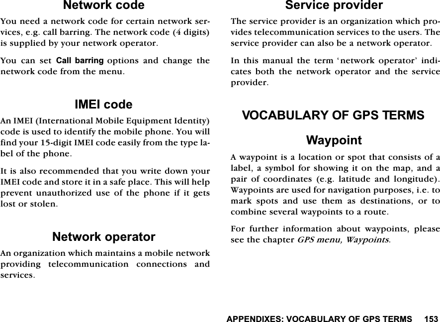 $33(1',;(692&amp;$%8/$5<2)*367(5061HWZRUNFRGH<RXQHHGDQHWZRUNFRGHIRUFHUWDLQQHWZRUNVHUYLFHVHJFDOOEDUULQJ7KHQHWZRUNFRGHGLJLWVLVVXSSOLHGE\\RXUQHWZRUNRSHUDWRU<RX FDQ VHW &amp;DOO EDUULQJRSWLRQV DQG FKDQJH WKHQHWZRUNFRGHIURPWKHPHQX,0(,FRGH$Q,0(,,QWHUQDWLRQDO0RELOH(TXLSPHQW,GHQWLW\FRGHLVXVHGWRLGHQWLI\WKHPRELOHSKRQH<RXZLOOILQG\RXUGLJLW,0(,FRGHHDVLO\IURPWKHW\SHODEHORIWKHSKRQH,WLVDOVRUHFRPPHQGHGWKDW\RXZULWHGRZQ\RXU,0(,FRGHDQGVWRUHLWLQDVDIHSODFH7KLVZLOOKHOSSUHYHQW XQDXWKRUL]HG XVH RI WKH SKRQH LI LW JHWVORVWRUVWROHQ1HWZRUNRSHUDWRU$QRUJDQL]DWLRQZKLFKPDLQWDLQVDPRELOHQHWZRUNSURYLGLQJ WHOHFRPPXQLFDWLRQ FRQQHFWLRQV DQGVHUYLFHV6HUYLFHSURYLGHU7KHVHUYLFHSURYLGHULVDQRUJDQL]DWLRQZKLFKSURYLGHVWHOHFRPPXQLFDWLRQVHUYLFHVWRWKHXVHUV7KHVHUYLFHSURYLGHUFDQDOVREHDQHWZRUNRSHUDWRU,QWKLVPDQXDOWKHWHUP&para;QHWZRUNRSHUDWRU&middot;LQGLFDWHV ERWK WKH QHWZRUN RSHUDWRU DQG WKH VHUYLFHSURYLGHU92&amp;$%8/$5<2)*367(506:D\SRLQW$ZD\SRLQWLVDORFDWLRQRUVSRWWKDWFRQVLVWVRIDODEHODV\PEROIRUVKRZLQJLWRQWKHPDSDQGDSDLU RI FRRUGLQDWHV HJ ODWLWXGH DQG ORQJLWXGH:D\SRLQWVDUHXVHGIRUQDYLJDWLRQSXUSRVHVLHWRPDUNVSRWVDQGXVHWKHPDVGHVWLQDWLRQVRUWRFRPELQHVHYHUDOZD\SRLQWVWRDURXWH)RU IXUWKHU LQIRUPDWLRQ DERXW ZD\SRLQWV SOHDVHVHHWKHFKDSWHU*36PHQX:D\SRLQWV