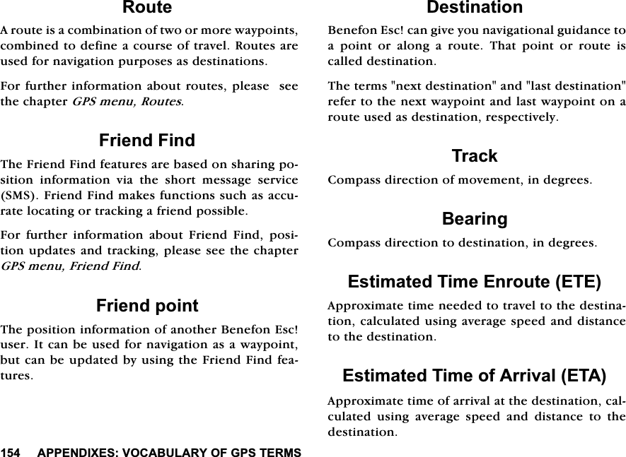 $33(1',;(692&amp;$%8/$5<2)*367(5065RXWH$URXWHLVDFRPELQDWLRQRIWZRRUPRUHZD\SRLQWVFRPELQHGWRGHILQHDFRXUVHRIWUDYHO5RXWHVDUHXVHGIRUQDYLJDWLRQSXUSRVHVDVGHVWLQDWLRQV)RUIXUWKHULQIRUPDWLRQDERXWURXWHVSOHDVHVHHWKHFKDSWHU*36PHQX5RXWHV)ULHQG)LQG7KH)ULHQG)LQGIHDWXUHVDUHEDVHGRQVKDULQJSRVLWLRQLQIRUPDWLRQYLDWKHVKRUWPHVVDJHVHUYLFH606)ULHQG)LQGPDNHVIXQFWLRQVVXFKDVDFFXUDWHORFDWLQJRUWUDFNLQJDIULHQGSRVVLEOH)RU IXUWKHU LQIRUPDWLRQ DERXW )ULHQG )LQG SRVLWLRQXSGDWHVDQGWUDFNLQJSOHDVHVHHWKHFKDSWHU*36PHQX)ULHQG)LQG)ULHQGSRLQW7KHSRVLWLRQLQIRUPDWLRQRIDQRWKHU%HQHIRQ(VFXVHU,WFDQEHXVHGIRUQDYLJDWLRQDVDZD\SRLQWEXWFDQEHXSGDWHGE\XVLQJWKH)ULHQG)LQGIHDWXUHV'HVWLQDWLRQ%HQHIRQ(VFFDQJLYH\RXQDYLJDWLRQDOJXLGDQFHWRDSRLQWRUDORQJDURXWH7KDWSRLQWRUURXWHLVFDOOHGGHVWLQDWLRQ7KHWHUPVQH[WGHVWLQDWLRQDQGODVWGHVWLQDWLRQUHIHUWRWKHQH[WZD\SRLQWDQGODVWZD\SRLQWRQDURXWHXVHGDVGHVWLQDWLRQUHVSHFWLYHO\7UDFN&amp;RPSDVVGLUHFWLRQRIPRYHPHQWLQGHJUHHV%HDULQJ&amp;RPSDVVGLUHFWLRQWRGHVWLQDWLRQLQGHJUHHV(VWLPDWHG7LPH(QURXWH(7($SSUR[LPDWHWLPHQHHGHGWRWUDYHOWRWKHGHVWLQDWLRQFDOFXODWHGXVLQJDYHUDJHVSHHGDQGGLVWDQFHWRWKHGHVWLQDWLRQ(VWLPDWHG7LPHRI$UULYDO(7$$SSUR[LPDWHWLPHRIDUULYDODWWKHGHVWLQDWLRQFDOFXODWHG XVLQJ DYHUDJH VSHHG DQG GLVWDQFH WR WKHGHVWLQDWLRQ