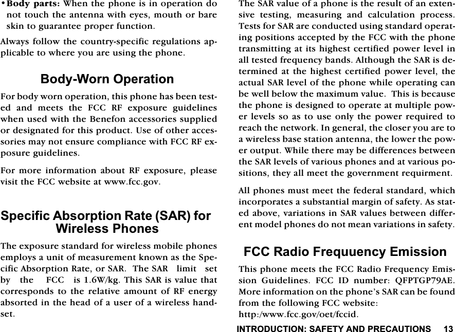 ,1752'8&amp;7,216$)(7<$1'35(&amp;$87,216%RG\SDUWV:KHQWKHSKRQHLVLQRSHUDWLRQGRQRWWRXFKWKHDQWHQQDZLWKH\HVPRXWKRUEDUHVNLQWRJXDUDQWHHSURSHUIXQFWLRQ$OZD\VIROORZWKHFRXQWU\VSHFLILFUHJXODWLRQVDSSOLFDEOHWRZKHUH\RXDUHXVLQJWKHSKRQH%RG\:RUQ2SHUDWLRQ)RUERG\ZRUQRSHUDWLRQWKLVSKRQHKDVEHHQWHVWHGDQGPHHWVWKH)&amp;&amp;5)H[SRVXUHJXLGHOLQHVZKHQXVHGZLWKWKH%HQHIRQDFFHVVRULHVVXSSOLHGRUGHVLJQDWHGIRUWKLVSURGXFW8VHRIRWKHUDFFHVVRULHVPD\QRWHQVXUHFRPSOLDQFHZLWK)&amp;&amp;5)H[SRVXUHJXLGHOLQHV)RUPRUHLQIRUPDWLRQDERXW5)H[SRVXUHSOHDVHYLVLWWKH)&amp;&amp;ZHEVLWHDWZZZIFFJRY6SHFLILF$EVRUSWLRQ5DWH6$5IRU:LUHOHVV3KRQHV7KHH[SRVXUHVWDQGDUGIRUZLUHOHVVPRELOHSKRQHVHPSOR\VDXQLWRIPHDVXUHPHQWNQRZQDVWKH6SHFLILF$EVRUSWLRQ5DWHRU6$57KH6$5OLPLWVHWE\WKH)&amp;&amp;LV:NJ7KLV6$5LVYDOXHWKDWFRUUHVSRQGV WR WKH UHODWLYH DPRXQW RI 5) HQHUJ\DEVRUWHGLQWKHKHDGRIDXVHURIDZLUHOHVVKDQGVHW7KH6$5YDOXHRIDSKRQHLVWKHUHVXOWRIDQH[WHQVLYH WHVWLQJ PHDVXULQJ DQG FDOFXODWLRQ SURFHVV7HVWVIRU6$5DUHFRQGXFWHGXVLQJVWDQGDUGRSHUDWLQJSRVLWLRQVDFFHSWHGE\WKH)&amp;&amp;ZLWKWKHSKRQHWUDQVPLWWLQJDWLWVKLJKHVWFHUWLILHGSRZHUOHYHOLQDOOWHVWHGIUHTXHQF\EDQGV$OWKRXJKWKH6$5LVGHWHUPLQHGDWWKHKLJKHVWFHUWLILHGSRZHUOHYHOWKHDFWXDO6$5OHYHORIWKHSKRQHZKLOHRSHUDWLQJFDQEHZHOOEHORZWKHPD[LPXPYDOXH7KLVLVEHFDXVHWKHSKRQHLVGHVLJQHGWRRSHUDWHDWPXOWLSOHSRZHUOHYHOVVRDVWRXVH RQO\WKHSRZHUUHTXLUHG WRUHDFKWKHQHWZRUN,QJHQHUDOWKHFORVHU\RXDUHWRDZLUHOHVVEDVHVWDWLRQDQWHQQDWKHORZHUWKHSRZHURXWSXW:KLOHWKHUHPD\EHGLIIHUHQFHVEHWZHHQWKH6$5OHYHOVRIYDULRXVSKRQHVDQGDWYDULRXVSRVLWLRQVWKH\DOOPHHWWKHJRYHUQPHQWUHTXLUPHQW$OOSKRQHVPXVWPHHWWKHIHGHUDOVWDQGDUGZKLFKLQFRUSRUDWHVDVXEVWDQWLDOPDUJLQRIVDIHW\$VVWDWHGDERYHYDULDWLRQVLQ6$5YDOXHVEHWZHHQGLIIHUHQWPRGHOSKRQHVGRQRWPHDQYDULDWLRQVLQVDIHW\)&amp;&amp;5DGLR)UHTXXHQF\(PLVVLRQ7KLVSKRQHPHHWVWKH)&amp;&amp;5DGLR)UHTXHQF\(PLVVLRQ *XLGHOLQHV )&amp;&amp; ,' QXPEHU 4)37*3$(0RUHLQIRUPDWLRQRQWKHSKRQH&middot;V6$5FDQEHIRXQGIURPWKHIROORZLQJ)&amp;&amp;ZHEVLWHKWWSZZZIFFJRYRHWIFFLG