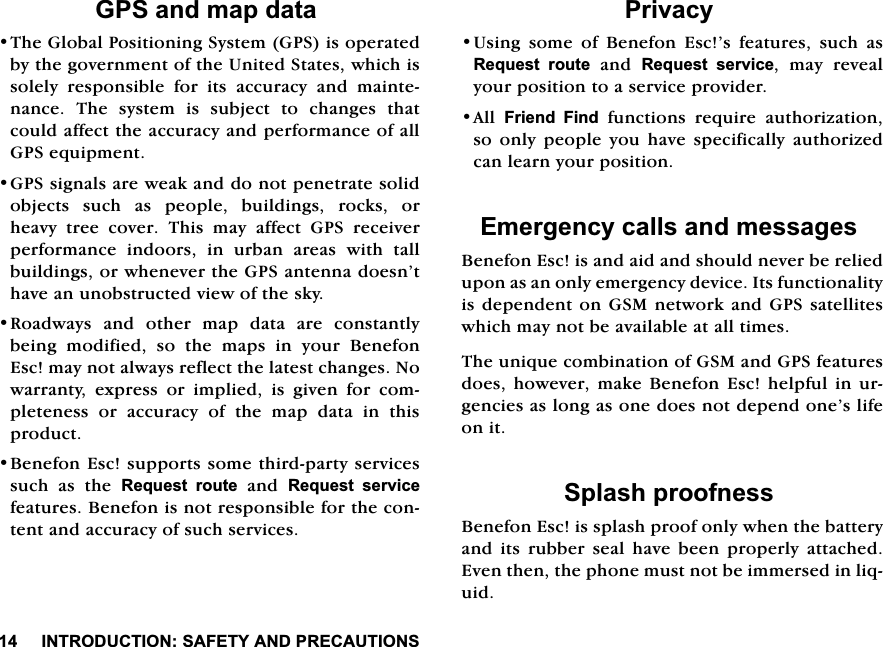 ,1752'8&amp;7,216$)(7<$1'35(&amp;$87,216*36DQGPDSGDWD7KH*OREDO3RVLWLRQLQJ6\VWHP*36LVRSHUDWHGE\WKHJRYHUQPHQWRIWKH8QLWHG6WDWHVZKLFKLVVROHO\UHVSRQVLEOHIRULWVDFFXUDF\DQGPDLQWHQDQFH7KHV\VWHPLVVXEMHFWWRFKDQJHVWKDWFRXOGDIIHFWWKHDFFXUDF\DQGSHUIRUPDQFHRIDOO*36HTXLSPHQW*36VLJQDOVDUHZHDNDQGGRQRWSHQHWUDWHVROLGREMHFWV VXFK DV SHRSOH EXLOGLQJV URFNV RUKHDY\ WUHH FRYHU 7KLV PD\ DIIHFW *36 UHFHLYHUSHUIRUPDQFH LQGRRUV LQ XUEDQ DUHDV ZLWK WDOOEXLOGLQJVRUZKHQHYHUWKH*36DQWHQQDGRHVQ&middot;WKDYHDQXQREVWUXFWHGYLHZRIWKHVN\5RDGZD\V DQG RWKHU PDS GDWD DUH FRQVWDQWO\EHLQJ PRGLILHG VR WKH PDSV LQ \RXU %HQHIRQ(VFPD\QRWDOZD\VUHIOHFWWKHODWHVWFKDQJHV1RZDUUDQW\ H[SUHVV RU LPSOLHG LV JLYHQ IRU FRPSOHWHQHVV RU DFFXUDF\ RI WKH PDS GDWD LQ WKLVSURGXFW%HQHIRQ(VFVXSSRUWVVRPHWKLUGSDUW\VHUYLFHVVXFK DV WKH 5HTXHVW URXWHDQG5HTXHVW VHUYLFHIHDWXUHV%HQHIRQLVQRWUHVSRQVLEOHIRUWKHFRQWHQWDQGDFFXUDF\RIVXFKVHUYLFHV3ULYDF\8VLQJ VRPH RI %HQHIRQ (VF&middot;V IHDWXUHV VXFK DV5HTXHVW URXWHDQG5HTXHVW VHUYLFH PD\ UHYHDO\RXUSRVLWLRQWRDVHUYLFHSURYLGHU$OO )ULHQG )LQGIXQFWLRQVUHTXLUHDXWKRUL]DWLRQVRRQO\SHRSOH\RXKDYHVSHFLILFDOO\DXWKRUL]HGFDQOHDUQ\RXUSRVLWLRQ(PHUJHQF\FDOOVDQGPHVVDJHV%HQHIRQ(VFLVDQGDLGDQGVKRXOGQHYHUEHUHOLHGXSRQDVDQRQO\HPHUJHQF\GHYLFH,WVIXQFWLRQDOLW\LVGHSHQGHQWRQ *60QHWZRUN DQG*36VDWHOOLWHVZKLFKPD\QRWEHDYDLODEOHDWDOOWLPHV7KHXQLTXHFRPELQDWLRQRI*60DQG*36IHDWXUHVGRHVKRZHYHU PDNH%HQHIRQ (VFKHOSIXO LQXUJHQFLHVDVORQJDVRQHGRHVQRWGHSHQGRQH&middot;VOLIHRQLW6SODVKSURRIQHVV%HQHIRQ(VFLVVSODVKSURRIRQO\ZKHQWKHEDWWHU\DQG LWV UXEEHU VHDO KDYH EHHQ SURSHUO\ DWWDFKHG(YHQWKHQWKHSKRQHPXVWQRWEHLPPHUVHGLQOLTXLG