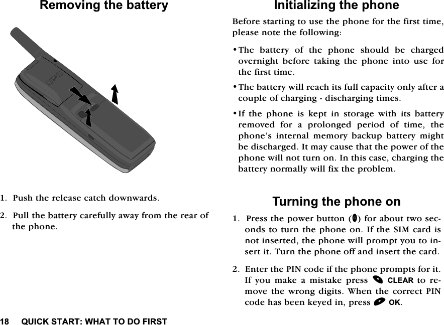 48,&amp;.67$57:+$772'2),5675HPRYLQJWKHEDWWHU\3XVKWKHUHOHDVHFDWFKGRZQZDUGV3XOOWKHEDWWHU\FDUHIXOO\DZD\IURPWKHUHDURIWKHSKRQH,QLWLDOL]LQJWKHSKRQH%HIRUHVWDUWLQJWRXVHWKHSKRQHIRUWKHILUVWWLPHSOHDVHQRWHWKHIROORZLQJ7KH EDWWHU\ RI WKH SKRQH VKRXOG EH FKDUJHGRYHUQLJKW EHIRUH WDNLQJ WKH SKRQH LQWR XVH IRUWKHILUVWWLPH7KHEDWWHU\ZLOOUHDFKLWVIXOOFDSDFLW\RQO\DIWHUDFRXSOHRIFKDUJLQJGLVFKDUJLQJWLPHV,I WKH SKRQH LV NHSW LQ VWRUDJH ZLWK LWV EDWWHU\UHPRYHG IRU D SURORQJHG SHULRG RI WLPH WKHSKRQH&middot;V LQWHUQDO PHPRU\ EDFNXS EDWWHU\ PLJKWEHGLVFKDUJHG,WPD\FDXVHWKDWWKHSRZHURIWKHSKRQHZLOOQRWWXUQRQ,QWKLVFDVHFKDUJLQJWKHEDWWHU\QRUPDOO\ZLOOIL[WKHSUREOHP7XUQLQJWKHSKRQHRQ3UHVVWKHSRZHUEXWWRQIRUDERXWWZRVHFRQGVWRWXUQWKHSKRQHRQ,IWKH6,0FDUGLVQRWLQVHUWHGWKHSKRQHZLOOSURPSW\RXWRLQVHUWLW7XUQWKHSKRQHRIIDQGLQVHUWWKHFDUG(QWHUWKH3,1FRGHLIWKHSKRQHSURPSWVIRULW,I \RX PDNH D PLVWDNH SUHVV &amp;/($5 WR UHPRYHWKHZURQJGLJLWV:KHQWKHFRUUHFW3,1FRGHKDVEHHQNH\HGLQSUHVV2.