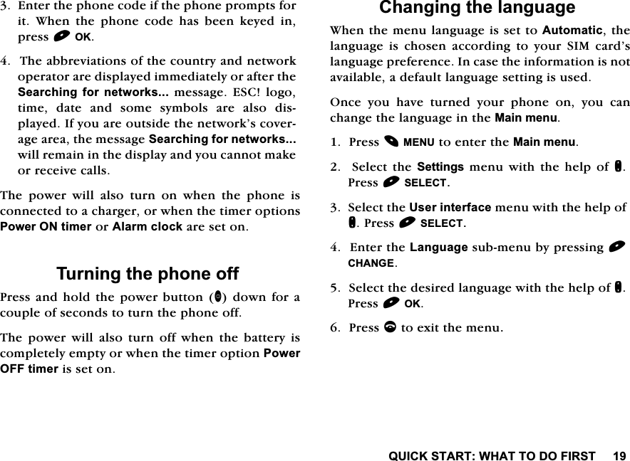 48,&amp;.67$57:+$772'2),567(QWHUWKHSKRQHFRGHLIWKHSKRQHSURPSWVIRULW :KHQ WKH SKRQH FRGH KDV EHHQ NH\HG LQSUHVV2.7KHDEEUHYLDWLRQVRIWKHFRXQWU\DQGQHWZRUNRSHUDWRUDUHGLVSOD\HGLPPHGLDWHO\RUDIWHUWKH6HDUFKLQJIRUQHWZRUNVPHVVDJH(6&amp;ORJRWLPH GDWH DQG VRPH V\PEROV DUH DOVR GLVSOD\HG,I\RXDUHRXWVLGHWKHQHWZRUN&middot;VFRYHUDJHDUHDWKHPHVVDJH6HDUFKLQJIRUQHWZRUNVZLOOUHPDLQLQWKHGLVSOD\DQG\RXFDQQRWPDNHRUUHFHLYHFDOOV7KH SRZHU ZLOO DOVR WXUQ RQ ZKHQ WKH SKRQH LVFRQQHFWHGWRDFKDUJHURUZKHQWKHWLPHURSWLRQV3RZHU21WLPHURU$ODUPFORFNDUHVHWRQ7XUQLQJWKHSKRQHRII3UHVVDQGKROGWKHSRZHUEXWWRQGRZQIRUDFRXSOHRIVHFRQGVWRWXUQWKHSKRQHRII7KHSRZHUZLOODOVRWXUQRIIZKHQWKHEDWWHU\LVFRPSOHWHO\HPSW\RUZKHQWKHWLPHURSWLRQ3RZHU2))WLPHULVVHWRQ&amp;KDQJLQJWKHODQJXDJH:KHQWKHPHQXODQJXDJHLVVHWWR$XWRPDWLFWKHODQJXDJHLVFKRVHQDFFRUGLQJWR\RXU6,0FDUG&middot;VODQJXDJHSUHIHUHQFH,QFDVHWKHLQIRUPDWLRQLVQRWDYDLODEOHDGHIDXOWODQJXDJHVHWWLQJLVXVHG2QFH \RX KDYH WXUQHG \RXU SKRQH RQ \RX FDQFKDQJHWKHODQJXDJHLQWKH0DLQPHQX3UHVV0(18WRHQWHUWKH0DLQPHQX6HOHFWWKH6HWWLQJVPHQXZLWKWKHKHOSRIQ3UHVV6(/(&amp;76HOHFWWKH8VHULQWHUIDFHPHQXZLWKWKHKHOSRIQ3UHVV6(/(&amp;7(QWHUWKH/DQJXDJHVXEPHQXE\SUHVVLQJ&amp;+$1*(6HOHFWWKHGHVLUHGODQJXDJHZLWKWKHKHOSRIQ3UHVV2.3UHVVFWRH[LWWKHPHQX