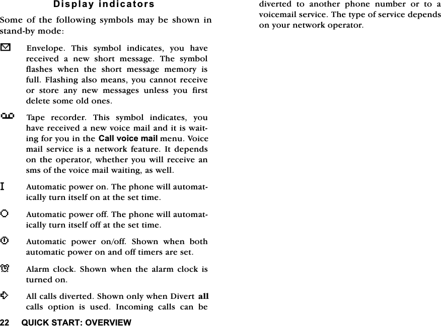 48,&amp;.67$5729(59,(:'LVSOD\LQGLFDWRUV6RPHRIWKHIROORZLQJV\PEROVPD\EHVKRZQLQVWDQGE\PRGHV(QYHORSH 7KLV V\PERO LQGLFDWHV \RX KDYHUHFHLYHG D QHZ VKRUW PHVVDJH 7KH V\PEROIODVKHV ZKHQ WKH VKRUW PHVVDJH PHPRU\ LVIXOO)ODVKLQJDOVRPHDQV\RXFDQQRWUHFHLYHRUVWRUHDQ\QHZPHVVDJHVXQOHVV\RXILUVWGHOHWHVRPHROGRQHVY7DSH UHFRUGHU 7KLV V\PERO LQGLFDWHV \RXKDYHUHFHLYHGDQHZYRLFHPDLODQGLWLVZDLWLQJIRU\RXLQWKH&amp;DOOYRLFHPDLOPHQX9RLFHPDLOVHUYLFHLVDQHWZRUNIHDWXUH,WGHSHQGVRQWKHRSHUDWRUZKHWKHU\RXZLOOUHFHLYHDQVPVRIWKHYRLFHPDLOZDLWLQJDVZHOOL$XWRPDWLFSRZHURQ7KHSKRQHZLOODXWRPDWLFDOO\WXUQLWVHOIRQDWWKHVHWWLPHR$XWRPDWLFSRZHURII7KHSKRQHZLOODXWRPDWLFDOO\WXUQLWVHOIRIIDWWKHVHWWLPH1$XWRPDWLF SRZHU RQRII 6KRZQ ZKHQ ERWKDXWRPDWLFSRZHURQDQGRIIWLPHUVDUHVHWN$ODUP FORFN 6KRZQ ZKHQ WKH DODUP FORFN LVWXUQHGRQ$OOFDOOVGLYHUWHG6KRZQRQO\ZKHQ'LYHUW DOOFDOOVRSWLRQLVXVHG,QFRPLQJFDOOVFDQEHGLYHUWHG WR DQRWKHU SKRQH QXPEHU RU WR DYRLFHPDLOVHUYLFH7KHW\SHRIVHUYLFHGHSHQGVRQ\RXUQHWZRUNRSHUDWRU