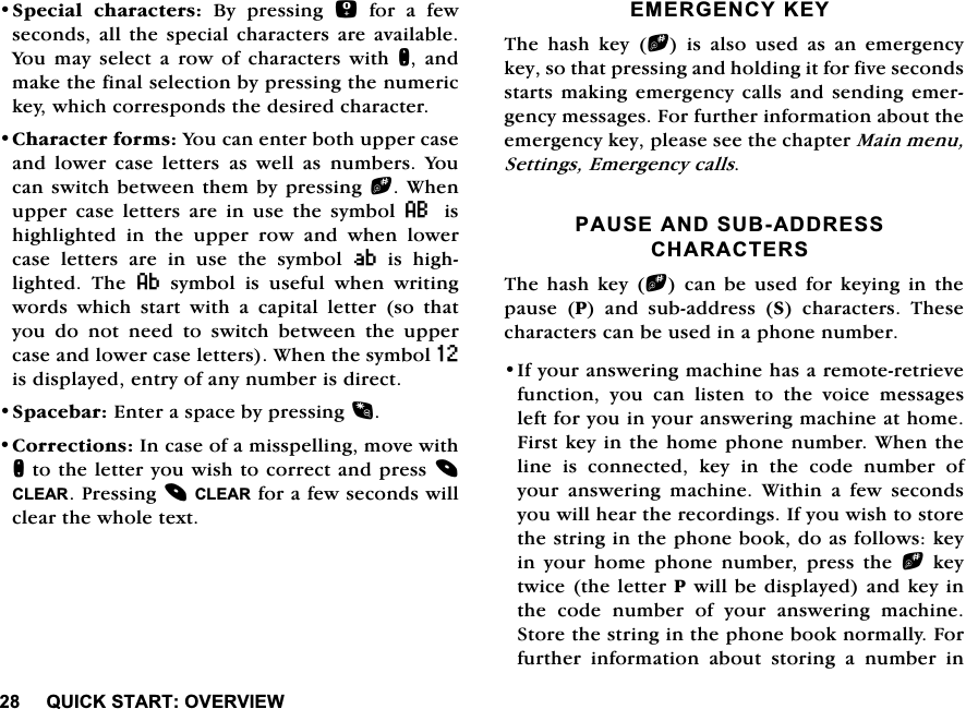 48,&amp;.67$5729(59,(:6SHFLDO FKDUDFWHUV %\ SUHVVLQJ IRUDIHZVHFRQGV DOOWKH VSHFLDOFKDUDFWHUV DUH DYDLODEOH<RXPD\VHOHFWDURZRIFKDUDFWHUVZLWKQ DQGPDNHWKHILQDOVHOHFWLRQE\SUHVVLQJWKHQXPHULFNH\ZKLFKFRUUHVSRQGVWKHGHVLUHGFKDUDFWHU&amp;KDUDFWHUIRUPV<RXFDQHQWHUERWKXSSHUFDVHDQG ORZHU FDVH OHWWHUVDV ZHOO DVQXPEHUV <RXFDQVZLWFKEHWZHHQWKHPE\SUHVVLQJb:KHQXSSHUFDVHOHWWHUVDUHLQXVHWKHV\PERO8 LVKLJKOLJKWHG LQ WKH XSSHU URZ DQG ZKHQ ORZHUFDVHOHWWHUVDUHLQXVHWKHV\PERO9LVKLJKOLJKWHG 7KH DV\PEROLVXVHIXOZKHQZULWLQJZRUGV ZKLFK VWDUW ZLWK D FDSLWDO OHWWHU VR WKDW\RXGRQRWQHHGWRVZLWFKEHWZHHQWKHXSSHUFDVHDQGORZHUFDVHOHWWHUV:KHQWKHV\PERO=LVGLVSOD\HGHQWU\RIDQ\QXPEHULVGLUHFW6SDFHEDU(QWHUDVSDFHE\SUHVVLQJ&amp;RUUHFWLRQV,QFDVHRIDPLVVSHOOLQJPRYHZLWKQWRWKHOHWWHU\RXZLVKWRFRUUHFWDQGSUHVV&amp;/($53UHVVLQJ&amp;/($5IRUDIHZVHFRQGVZLOOFOHDUWKHZKROHWH[W(0(5*(1&amp;<.(<7KH KDVK NH\ bLVDOVRXVHGDVDQHPHUJHQF\NH\VRWKDWSUHVVLQJDQGKROGLQJLWIRUILYHVHFRQGVVWDUWVPDNLQJHPHUJHQF\FDOOVDQGVHQGLQJHPHUJHQF\PHVVDJHV)RUIXUWKHULQIRUPDWLRQDERXWWKHHPHUJHQF\NH\SOHDVHVHHWKHFKDSWHU0DLQPHQX6HWWLQJV(PHUJHQF\FDOOV3$86($1'68%$''5(66&amp;+$5$&amp;7(567KH KDVK NH\ bFDQEHXVHGIRUNH\LQJLQWKHSDXVH 3 DQG VXEDGGUHVV 6 FKDUDFWHUV 7KHVHFKDUDFWHUVFDQEHXVHGLQDSKRQHQXPEHU,I\RXUDQVZHULQJPDFKLQHKDVDUHPRWHUHWULHYHIXQFWLRQ \RX FDQ OLVWHQ WR WKH YRLFH PHVVDJHVOHIWIRU\RXLQ\RXUDQVZHULQJPDFKLQHDWKRPH)LUVWNH\LQWKHKRPHSKRQHQXPEHU:KHQWKHOLQH LV FRQQHFWHG NH\ LQ WKH FRGH QXPEHU RI\RXUDQVZHULQJPDFKLQH:LWKLQDIHZVHFRQGV\RXZLOOKHDUWKHUHFRUGLQJV,I\RXZLVKWRVWRUHWKHVWULQJLQWKHSKRQHERRNGRDVIROORZVNH\LQ \RXU KRPH SKRQH QXPEHU SUHVV WKH bNH\WZLFHWKHOHWWHU3ZLOOEHGLVSOD\HGDQGNH\LQWKHFRGHQXPEHURI\RXUDQVZHULQJPDFKLQH6WRUHWKHVWULQJLQWKHSKRQHERRNQRUPDOO\)RUIXUWKHU LQIRUPDWLRQ DERXW VWRULQJ D QXPEHU LQ