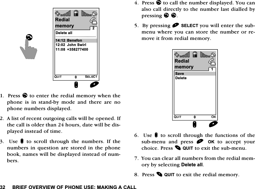%5,()29(59,(:2)3+21(86(0$.,1*$&amp;$//3UHVVOWRHQWHUWKHUHGLDOPHPRU\ZKHQWKHSKRQH LV LQ VWDQGE\ PRGH DQG WKHUH DUH QRSKRQHQXPEHUVGLVSOD\HG$OLVWRIUHFHQWRXWJRLQJFDOOVZLOOEHRSHQHG,IWKHFDOOLVROGHUWKDQKRXUVGDWHZLOOEHGLVSOD\HGLQVWHDGRIWLPH  8VH QWR VFUROO WKURXJK WKH QXPEHUV ,I WKHQXPEHUVLQ TXHVWLRQDUHVWRUHGLQWKHSKRQHERRNQDPHVZLOOEHGLVSOD\HGLQVWHDGRIQXPEHUV3UHVVOWRFDOOWKHQXPEHUGLVSOD\HG<RXFDQDOVRFDOOGLUHFWO\WRWKHQXPEHUODVWGLDOOHGE\SUHVVLQJOO%\SUHVVLQJ6(/(&amp;7\RXZLOOHQWHUWKHVXEPHQXZKHUH\RXFDQVWRUHWKHQXPEHURUUHPRYHLWIURPUHGLDOPHPRU\  8VHQWR VFUROO WKURXJK WKH IXQFWLRQV RI WKHVXEPHQX DQG SUHVV 2.WRDFFHSW\RXUFKRLFH3UHVV48,7WRH[LWWKHVXEPHQX<RXFDQFOHDUDOOQXPEHUVIURPWKHUHGLDOPHPRU\E\VHOHFWLQJ'HOHWHDOO3UHVV48,7WRH[LWWKHUHGLDOPHPRU\QO'HOHWHDOO5HGLDO%HQHIRQ-RKQ6ZLUOPHPRU\Q6DYH5HGLDOPHPRU\'HOHWH
