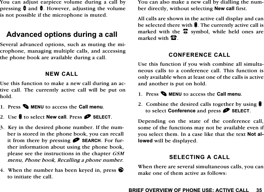 %5,()29(59,(:2)3+21(86($&amp;7,9(&amp;$//<RX FDQ DGMXVW HDUSLHFH YROXPH GXULQJ D FDOO E\SUHVVLQJ!DQG+RZHYHUDGMXVWLQJWKHYROXPHLVQRWSRVVLEOHLIWKHPLFURSKRQHLVPXWHG$GYDQFHGRSWLRQVGXULQJDFDOO6HYHUDODGYDQFHGRSWLRQVVXFKDVPXWLQJWKHPLFURSKRQHPDQDJLQJPXOWLSOHFDOOVDQGDFFHVVLQJWKHSKRQHERRNDUHDYDLODEOHGXULQJDFDOO1(:&amp;$//8VHWKLVIXQFWLRQWRPDNHDQHZFDOOGXULQJDQDFWLYH FDOO 7KH FXUUHQWO\ DFWLYH FDOO ZLOO EH SXW RQKROG3UHVV0(18WRDFFHVVWKH&amp;DOOPHQX8VHQWRVHOHFW1HZFDOO3UHVV6(/(&amp;7.H\LQWKHGHVLUHGSKRQHQXPEHU,IWKHQXPEHULVVWRUHGLQWKHSKRQHERRN\RXFDQUHFDOOLWIURPWKHUHE\SUHVVLQJ6($5&amp;+)RUIXUWKHULQIRUPDWLRQDERXWXVLQJWKHSKRQHERRNSOHDVHVHHWKHLQVWUXFWLRQVLQWKHFKDSWHU*60PHQX3KRQHERRN5HFDOOLQJDSKRQHQXPEHU:KHQWKHQXPEHUKDVEHHQNH\HGLQSUHVVOWRLQLWLDWHWKHFDOO<RXFDQDOVRPDNHDQHZFDOOE\GLDOOLQJWKHQXPEHUGLUHFWO\ZLWKRXWVHOHFWLQJ1HZFDOOILUVW$OOFDOOVDUHVKRZQLQWKHDFWLYHFDOOGLVSOD\DQGFDQEHVHOHFWHGWKHUHZLWKQ7KHFXUUHQWO\DFWLYHFDOOLVPDUNHG ZLWK WKH .V\PEROZKLOHKHOGRQHVDUHPDUNHGZLWK-&amp;21)(5(1&amp;(&amp;$//8VHWKLVIXQFWLRQLI\RXZLVKFRPELQHDOOVLPXOWDQHRXV FDOOV WR D FRQIHUHQFH FDOO 7KLV IXQFWLRQ LVRQO\DYDLODEOHZKHQDWOHDVWRQHRIWKHFDOOVLVDFWLYHDQGDQRWKHULVSXWRQKROG3UHVV0(18WRDFFHVVWKH&amp;DOOPHQX&amp;RPELQHWKHGHVLUHGFDOOVWRJHWKHUE\XVLQJQWRVHOHFW&amp;RQIHUHQFHDQGSUHVV6(/(&amp;7'HSHQGLQJRQWKHVWDWHRIWKHFRQIHUHQFHFDOOVRPHRIWKHIXQFWLRQVPD\QRWEHDYDLODEOHHYHQLI\RXVHOHFWWKHP,QDFDVHOLNHWKDWWKHWH[W1RWDOORZHGZLOOEHGLVSOD\HG6(/(&amp;7,1*$&amp;$//:KHQWKHUHDUHVHYHUDOVLPXOWDQHRXVFDOOV\RXFDQPDNHRQHRIWKHPDFWLYHDVIROORZV