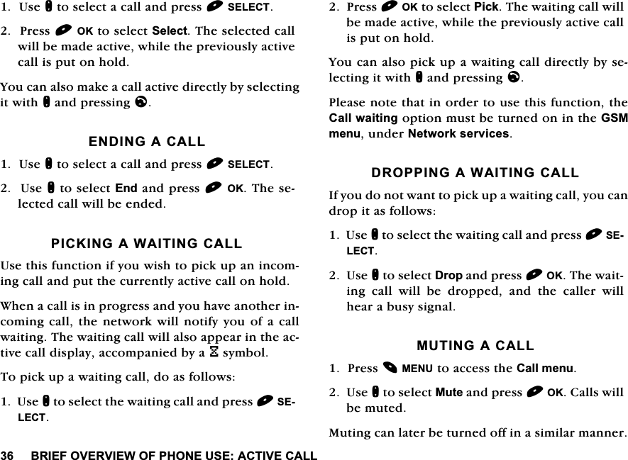 %5,()29(59,(:2)3+21(86($&amp;7,9(&amp;$//8VHQWRVHOHFWDFDOODQGSUHVV6(/(&amp;73UHVV2.WRVHOHFW6HOHFW7KHVHOHFWHGFDOOZLOOEHPDGHDFWLYHZKLOHWKHSUHYLRXVO\DFWLYHFDOOLVSXWRQKROG<RXFDQDOVRPDNHDFDOODFWLYHGLUHFWO\E\VHOHFWLQJLWZLWKQDQGSUHVVLQJO(1',1*$&amp;$//8VHQWRVHOHFWDFDOODQGSUHVV6(/(&amp;78VHQWRVHOHFW(QGDQGSUHVV2.7KHVHOHFWHGFDOOZLOOEHHQGHG3,&amp;.,1*$:$,7,1*&amp;$//8VHWKLVIXQFWLRQLI\RXZLVKWRSLFNXSDQLQFRPLQJFDOODQGSXWWKHFXUUHQWO\DFWLYHFDOORQKROG:KHQDFDOOLVLQSURJUHVVDQG\RXKDYHDQRWKHULQFRPLQJFDOOWKHQHWZRUNZLOOQRWLI\\RXRIDFDOOZDLWLQJ7KHZDLWLQJFDOOZLOODOVRDSSHDULQWKHDFWLYHFDOOGLVSOD\DFFRPSDQLHGE\D3V\PERO7RSLFNXSDZDLWLQJFDOOGRDVIROORZV8VHQWRVHOHFWWKHZDLWLQJFDOODQGSUHVV6(/(&amp;73UHVV2.WRVHOHFW3LFN7KHZDLWLQJFDOOZLOOEHPDGHDFWLYHZKLOHWKHSUHYLRXVO\DFWLYHFDOOLVSXWRQKROG<RXFDQDOVRSLFNXSDZDLWLQJFDOOGLUHFWO\E\VHOHFWLQJLWZLWKQDQGSUHVVLQJO3OHDVHQRWHWKDWLQRUGHUWRXVHWKLVIXQFWLRQWKH&amp;DOOZDLWLQJRSWLRQPXVWEHWXUQHGRQLQWKH*60PHQXXQGHU1HWZRUNVHUYLFHV'5233,1*$:$,7,1*&amp;$//,I\RXGRQRWZDQWWRSLFNXSDZDLWLQJFDOO\RXFDQGURSLWDVIROORZV8VHQWRVHOHFWWKHZDLWLQJFDOODQGSUHVV6(/(&amp;78VHQWRVHOHFW'URSDQGSUHVV2.7KHZDLWLQJ FDOO ZLOO EH GURSSHG DQG WKH FDOOHU ZLOOKHDUDEXV\VLJQDO087,1*$&amp;$//3UHVV0(18WRDFFHVVWKH&amp;DOOPHQX8VHQWRVHOHFW0XWHDQGSUHVV2.&amp;DOOVZLOOEHPXWHG0XWLQJFDQODWHUEHWXUQHGRIILQDVLPLODUPDQQHU