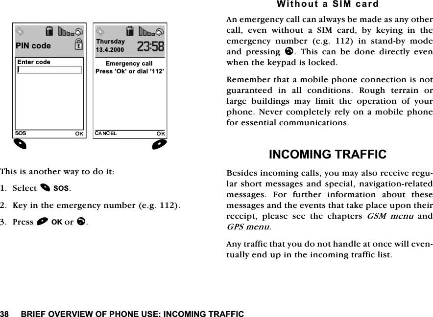 %5,()29(59,(:2)3+21(86(,1&amp;20,1*75$)),&amp;7KLVLVDQRWKHUZD\WRGRLW6HOHFW626.H\LQWKHHPHUJHQF\QXPEHUHJ3UHVV2.RUO:LWKRXWD6,0FDUG$QHPHUJHQF\FDOOFDQDOZD\VEHPDGHDVDQ\RWKHUFDOOHYHQZLWKRXWD6,0FDUGE\NH\LQJLQWKHHPHUJHQF\ QXPEHU HJ  LQ VWDQGE\ PRGHDQG SUHVVLQJ O 7KLV FDQ EH GRQH GLUHFWO\ HYHQZKHQWKHNH\SDGLVORFNHG5HPHPEHUWKDWDPRELOHSKRQHFRQQHFWLRQLVQRWJXDUDQWHHG LQ DOO FRQGLWLRQV 5RXJK WHUUDLQ RUODUJH EXLOGLQJV PD\ OLPLW WKH RSHUDWLRQ RI \RXUSKRQH1HYHUFRPSOHWHO\UHO\RQDPRELOHSKRQHIRUHVVHQWLDOFRPPXQLFDWLRQV,1&amp;20,1*75$)),&amp;%HVLGHVLQFRPLQJFDOOV\RXPD\DOVRUHFHLYHUHJXODUVKRUWPHVVDJHVDQGVSHFLDOQDYLJDWLRQUHODWHGPHVVDJHV )RU IXUWKHU LQIRUPDWLRQ DERXW WKHVHPHVVDJHVDQGWKHHYHQWVWKDWWDNHSODFHXSRQWKHLUUHFHLSW SOHDVH VHH WKH FKDSWHUV *60 PHQXDQG*36PHQX$Q\WUDIILFWKDW\RXGRQRWKDQGOHDWRQFHZLOOHYHQWXDOO\HQGXSLQWKHLQFRPLQJWUDIILFOLVW(QWHUFRGH3,1FRGH_3UHVV&para;2N&para;RUGLDO&para;&para;7KXUVGD\(PHUJHQF\FDOO