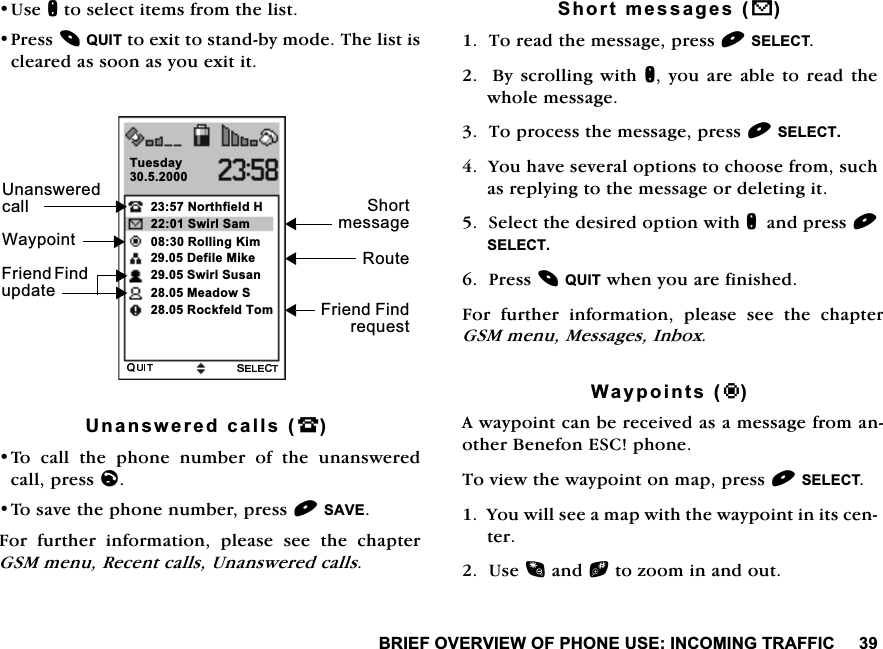 %5,()29(59,(:2)3+21(86(,1&amp;20,1*75$)),&amp;8VHQWRVHOHFWLWHPVIURPWKHOLVW3UHVV48,7WRH[LWWRVWDQGE\PRGH7KHOLVWLVFOHDUHGDVVRRQDV\RXH[LWLW8QDQVZHUHGFDOOV-7R FDOO WKH SKRQH QXPEHU RI WKH XQDQVZHUHGFDOOSUHVVO7RVDYHWKHSKRQHQXPEHUSUHVV6$9()RU IXUWKHU LQIRUPDWLRQ SOHDVH VHH WKH FKDSWHU*60PHQX5HFHQWFDOOV8QDQVZHUHGFDOOV6KRUWPHVVDJHVV7RUHDGWKHPHVVDJHSUHVV6(/(&amp;7%\ VFUROOLQJZLWKQ \RXDUH DEOHWRUHDG WKHZKROHPHVVDJH7RSURFHVVWKHPHVVDJHSUHVV6(/(&amp;7<RXKDYHVHYHUDORSWLRQVWRFKRRVHIURPVXFKDVUHSO\LQJWRWKHPHVVDJHRUGHOHWLQJLW6HOHFWWKHGHVLUHGRSWLRQZLWKQDQGSUHVV6(/(&amp;73UHVV48,7ZKHQ\RXDUHILQLVKHG)RU IXUWKHU LQIRUPDWLRQ SOHDVH VHH WKH FKDSWHU*60PHQX0HVVDJHV,QER[:D\SRLQWVT$ZD\SRLQWFDQEHUHFHLYHGDVDPHVVDJHIURPDQRWKHU%HQHIRQ(6&amp;SKRQH7RYLHZWKHZD\SRLQWRQPDSSUHVV6(/(&amp;7<RXZLOOVHHDPDSZLWKWKHZD\SRLQWLQLWVFHQWHU8VHDQGbWR]RRPLQDQGRXW1RUWKILHOG+7XHVGD\6KRUWPHVVDJH)ULHQG)LQGXSGDWH8QDQVZHUHGFDOO)ULHQG)LQGUHTXHVW6ZLUO6DP5ROOLQJ.LP'HILOH0LNH6ZLUO6XVDQ:D\SRLQW5RXWH0HDGRZ65RFNIHOG7RP