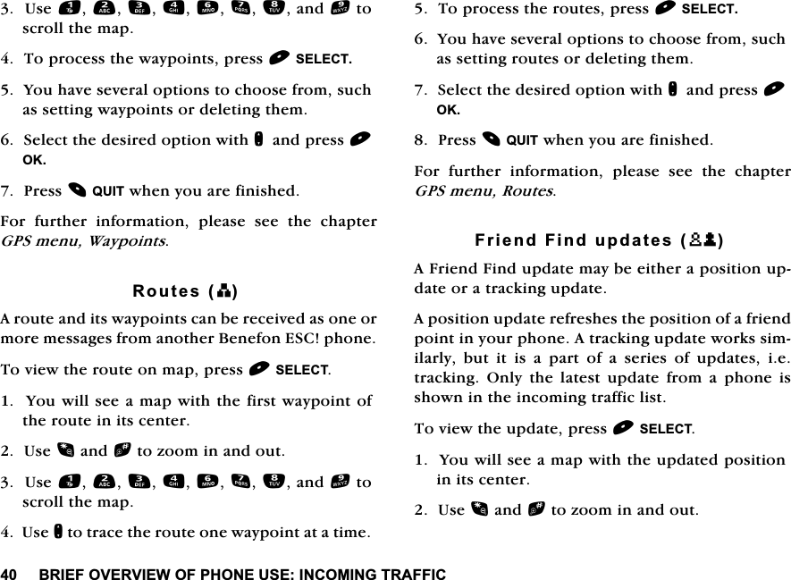 %5,()29(59,(:2)3+21(86(,1&amp;20,1*75$)),&amp;8VHDQGWRVFUROOWKHPDS7RSURFHVVWKHZD\SRLQWVSUHVV6(/(&amp;7<RXKDYHVHYHUDORSWLRQVWRFKRRVHIURPVXFKDVVHWWLQJZD\SRLQWVRUGHOHWLQJWKHP6HOHFWWKHGHVLUHGRSWLRQZLWKQDQGSUHVV2.3UHVV48,7ZKHQ\RXDUHILQLVKHG)RU IXUWKHU LQIRUPDWLRQ SOHDVH VHH WKH FKDSWHU*36PHQX:D\SRLQWV5RXWHVE$URXWHDQGLWVZD\SRLQWVFDQEHUHFHLYHGDVRQHRUPRUHPHVVDJHVIURPDQRWKHU%HQHIRQ(6&amp;SKRQH7RYLHZWKHURXWHRQPDSSUHVV6(/(&amp;7<RXZLOOVHHDPDSZLWKWKHILUVWZD\SRLQWRIWKHURXWHLQLWVFHQWHU8VHDQGbWR]RRPLQDQGRXW8VHDQGWRVFUROOWKHPDS8VHQWRWUDFHWKHURXWHRQHZD\SRLQWDWDWLPH7RSURFHVVWKHURXWHVSUHVV6(/(&amp;7<RXKDYHVHYHUDORSWLRQVWRFKRRVHIURPVXFKDVVHWWLQJURXWHVRUGHOHWLQJWKHP6HOHFWWKHGHVLUHGRSWLRQZLWKQDQGSUHVV2.3UHVV48,7ZKHQ\RXDUHILQLVKHG)RU IXUWKHU LQIRUPDWLRQ SOHDVH VHH WKH FKDSWHU*36PHQX5RXWHV)ULHQG)LQGXSGDWHVXP$)ULHQG)LQGXSGDWHPD\EHHLWKHUDSRVLWLRQXSGDWHRUDWUDFNLQJXSGDWH$SRVLWLRQXSGDWHUHIUHVKHVWKHSRVLWLRQRIDIULHQGSRLQWLQ\RXUSKRQH$WUDFNLQJXSGDWHZRUNVVLPLODUO\ EXW LW LV D SDUW RI D VHULHV RI XSGDWHV LHWUDFNLQJ 2QO\ WKH ODWHVW XSGDWH IURP D SKRQH LVVKRZQLQWKHLQFRPLQJWUDIILFOLVW7RYLHZWKHXSGDWHSUHVV6(/(&amp;7<RXZLOOVHHDPDSZLWKWKHXSGDWHGSRVLWLRQLQLWVFHQWHU8VHDQGbWR]RRPLQDQGRXW